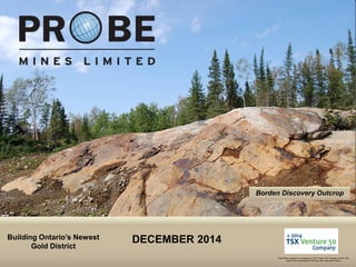 TSX.V: PRB
Borden Discovery Outcrop
Building Ontario’s Newest
Gold District
Probe Mines Limited was recognized as a TSX Venture 50® Company in 2014. TSX
Venture 50 is a trade-mark of TSX Inc. and is used under license.
DECEMBER 2014
 