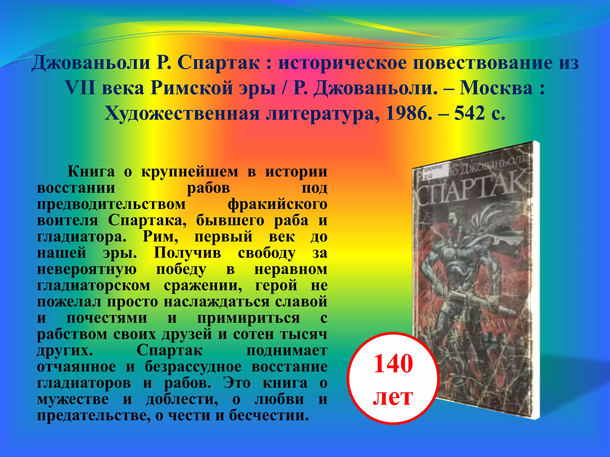 Джованьоли Р. Спартак : историческое повествование из
VII века Римской эры / Р. Джованьоли. – Москва :
Художественная литература, 1986. – 542 с.
Книга о крупнейшем в истории
восстании рабов под
предводительством фракийского
воителя Спартака, бывшего раба и
гладиатора. Рим, первый век до
нашей эры. Получив свободу за
невероятную победу в неравном
гладиаторском сражении, герой не
пожелал просто наслаждаться славой
и почестями и примириться с
рабством своих друзей и сотен тысяч
других. Спартак поднимает
отчаянное и безрассудное восстание
гладиаторов и рабов. Это книга о
мужестве и доблести, о любви и
предательстве, о чести и бесчестии.
140
лет
 