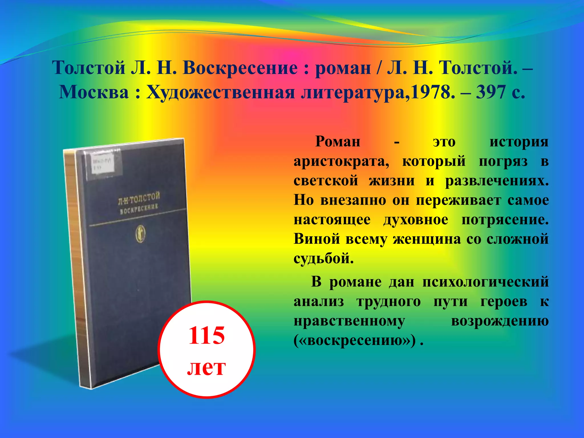 Толстой Л. Н. Воскресение : роман / Л. Н. Толстой. –
Москва : Художественная литература,1978. – 397 с.
Роман - это история
аристократа, который погряз в
светской жизни и развлечениях.
Но внезапно он переживает самое
настоящее духовное потрясение.
Виной всему женщина со сложной
судьбой.
В романе дан психологический
анализ трудного пути героев к
нравственному возрождению
(«воскресению») .115
лет
 