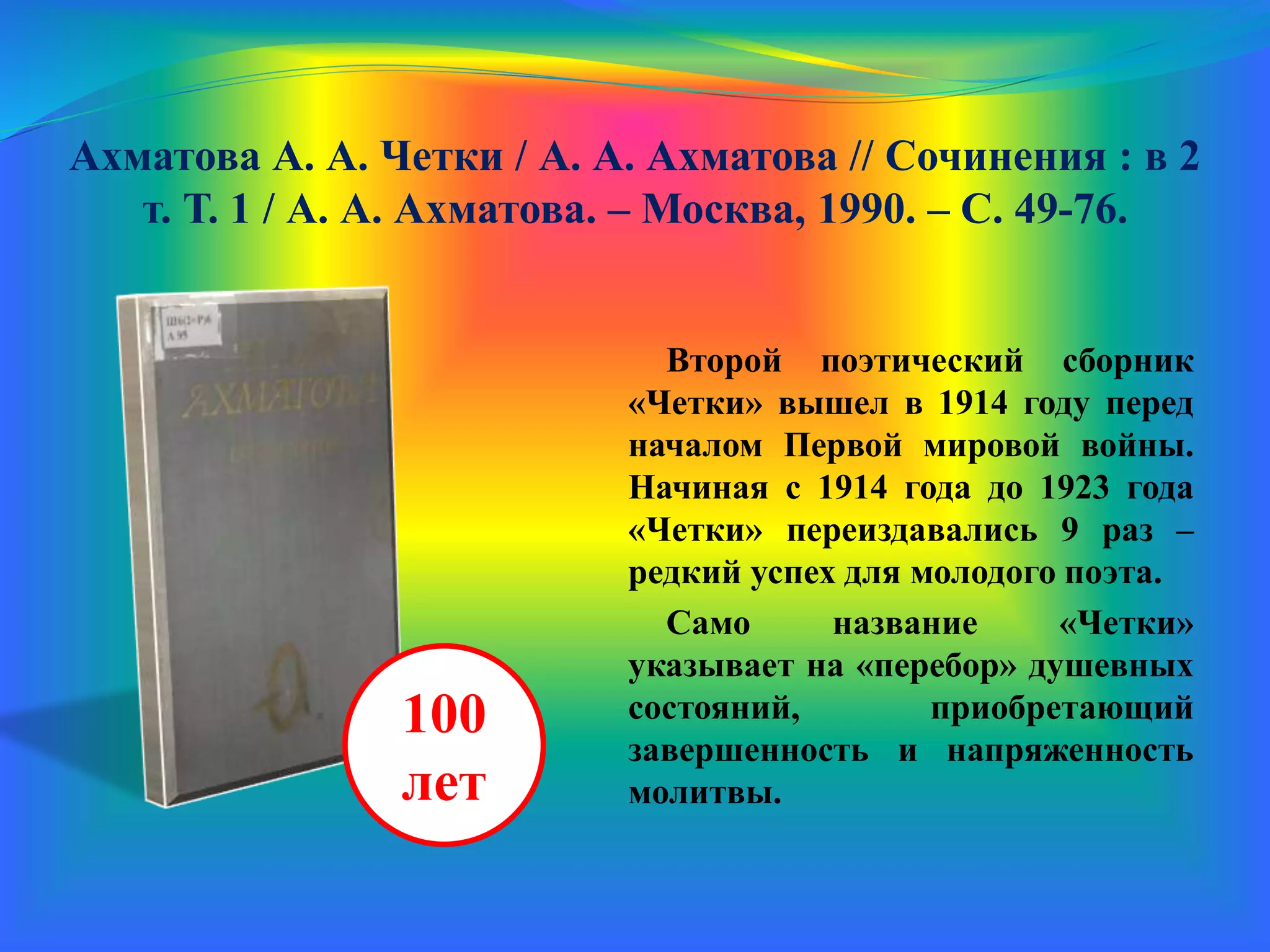 Ахматова А. А. Четки / А. А. Ахматова // Сочинения : в 2
т. Т. 1 / А. А. Ахматова. – Москва, 1990. – С. 49-76.
Второй поэтический сборник
«Четки» вышел в 1914 году перед
началом Первой мировой войны.
Начиная с 1914 года до 1923 года
«Четки» переиздавались 9 раз –
редкий успех для молодого поэта.
Само название «Четки»
указывает на «перебор» душевных
состояний, приобретающий
завершенность и напряженность
молитвы.
100
лет
 