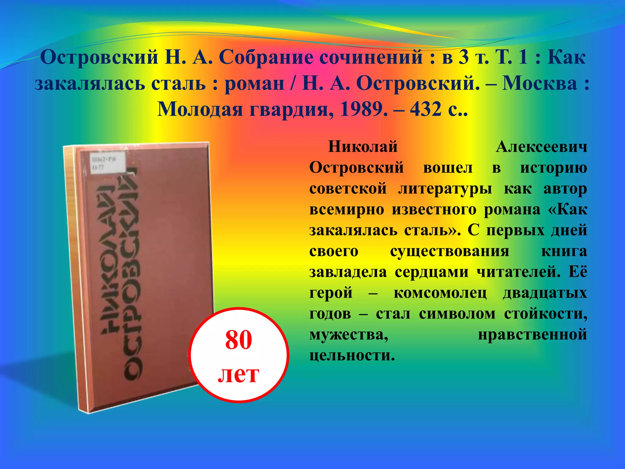 Островский Н. А. Собрание сочинений : в 3 т. Т. 1 : Как
закалялась сталь : роман / Н. А. Островский. – Москва :
Молодая гвардия, 1989. – 432 с.
Николай Алексеевич
Островский вошел в историю
советской литературы как автор
всемирно известного романа «Как
закалялась сталь». С первых дней
своего существования книга
завладела сердцами читателей. Её
герой – комсомолец двадцатых
годов – стал символом стойкости,
мужества, нравственной
цельности.
80
лет
 
