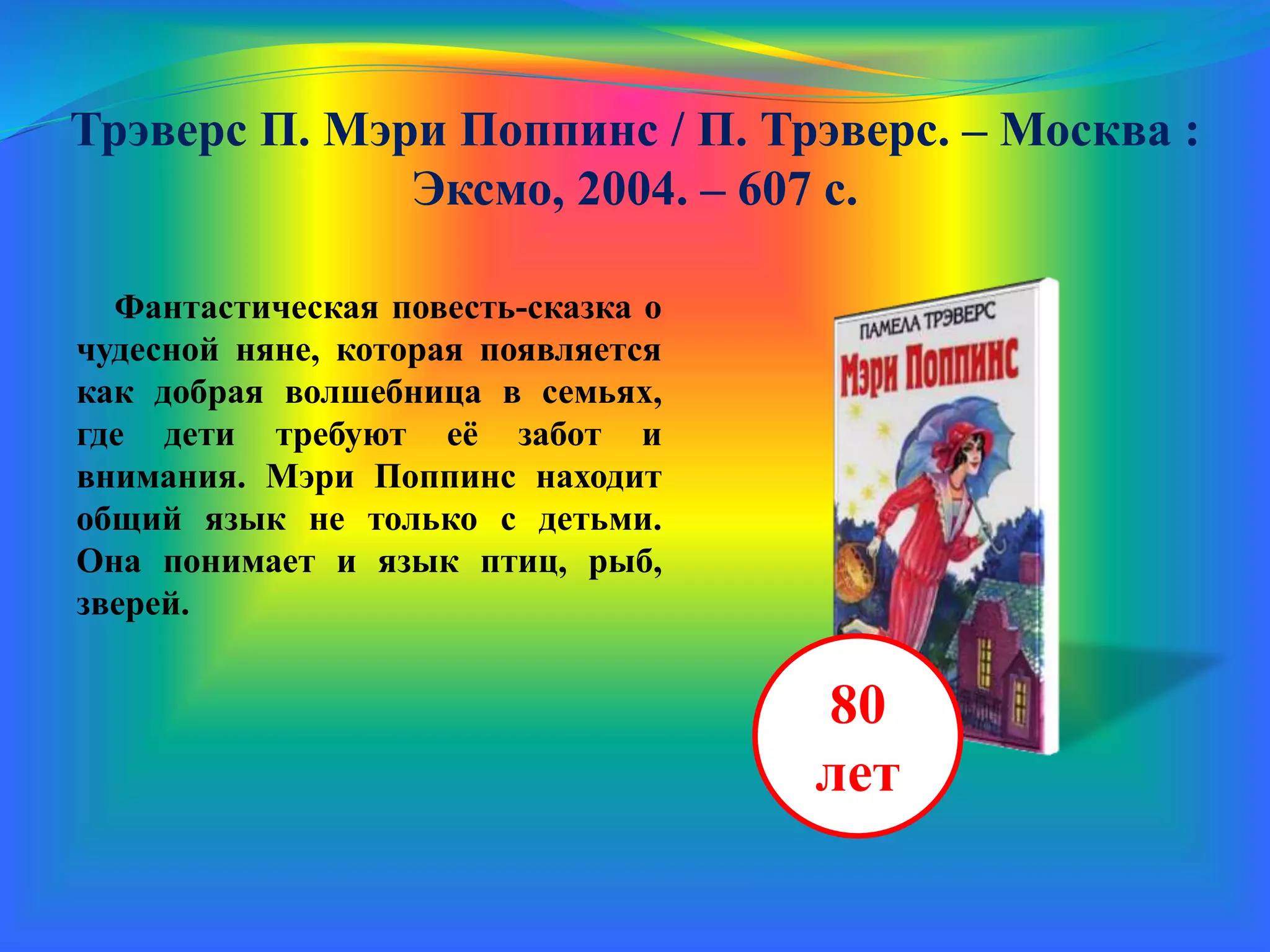 Трэверс П. Мэри Поппинс / П. Трэверс. – Москва :
Эксмо, 2004. – 607 с.
Фантастическая повесть-сказка о
чудесной няне, которая появляется
как добрая волшебница в семьях,
где дети требуют её забот и
внимания. Мэри Поппинс находит
общий язык не только с детьми.
Она понимает и язык птиц, рыб,
зверей.
80
лет
 