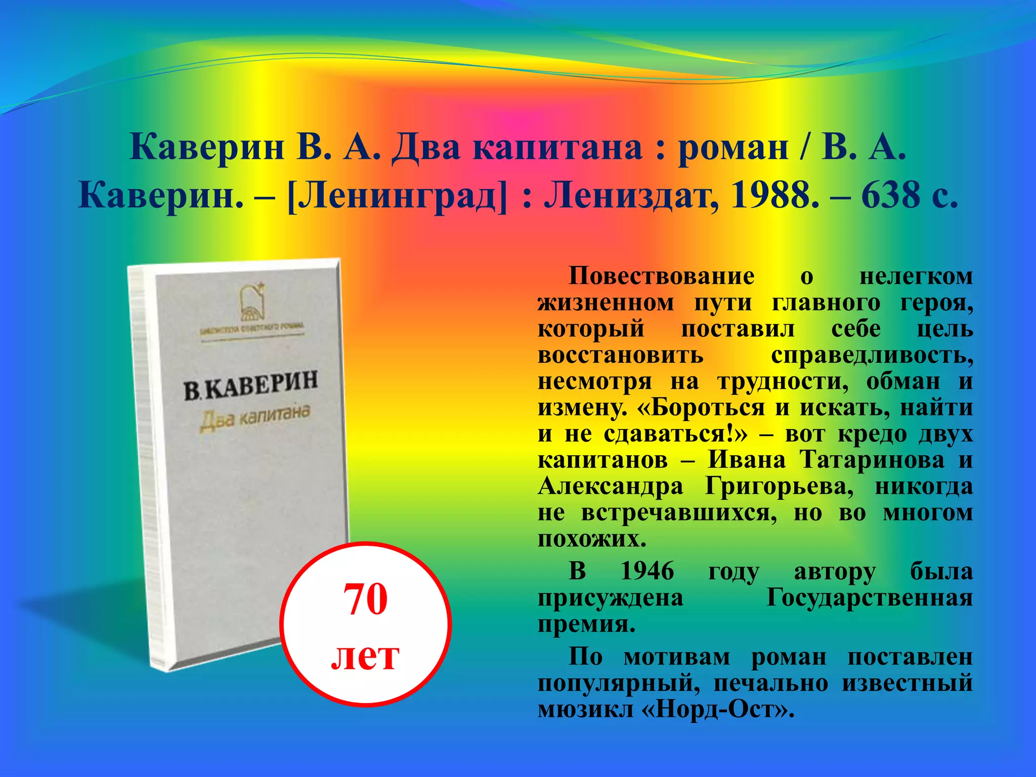 Каверин В. А. Два капитана : роман / В. А.
Каверин. – [Ленинград] : Лениздат, 1988. – 638 с.
Повествование о нелегком
жизненном пути главного героя,
который поставил себе цель
восстановить справедливость,
несмотря на трудности, обман и
измену. «Бороться и искать, найти
и не сдаваться!» – вот кредо двух
капитанов – Ивана Татаринова и
Александра Григорьева, никогда
не встречавшихся, но во многом
похожих.
В 1946 году автору была
присуждена Государственная
премия.
По мотивам романа поставлен
популярный, печально известный
мюзикл «Норд-Ост».
70
лет
 
