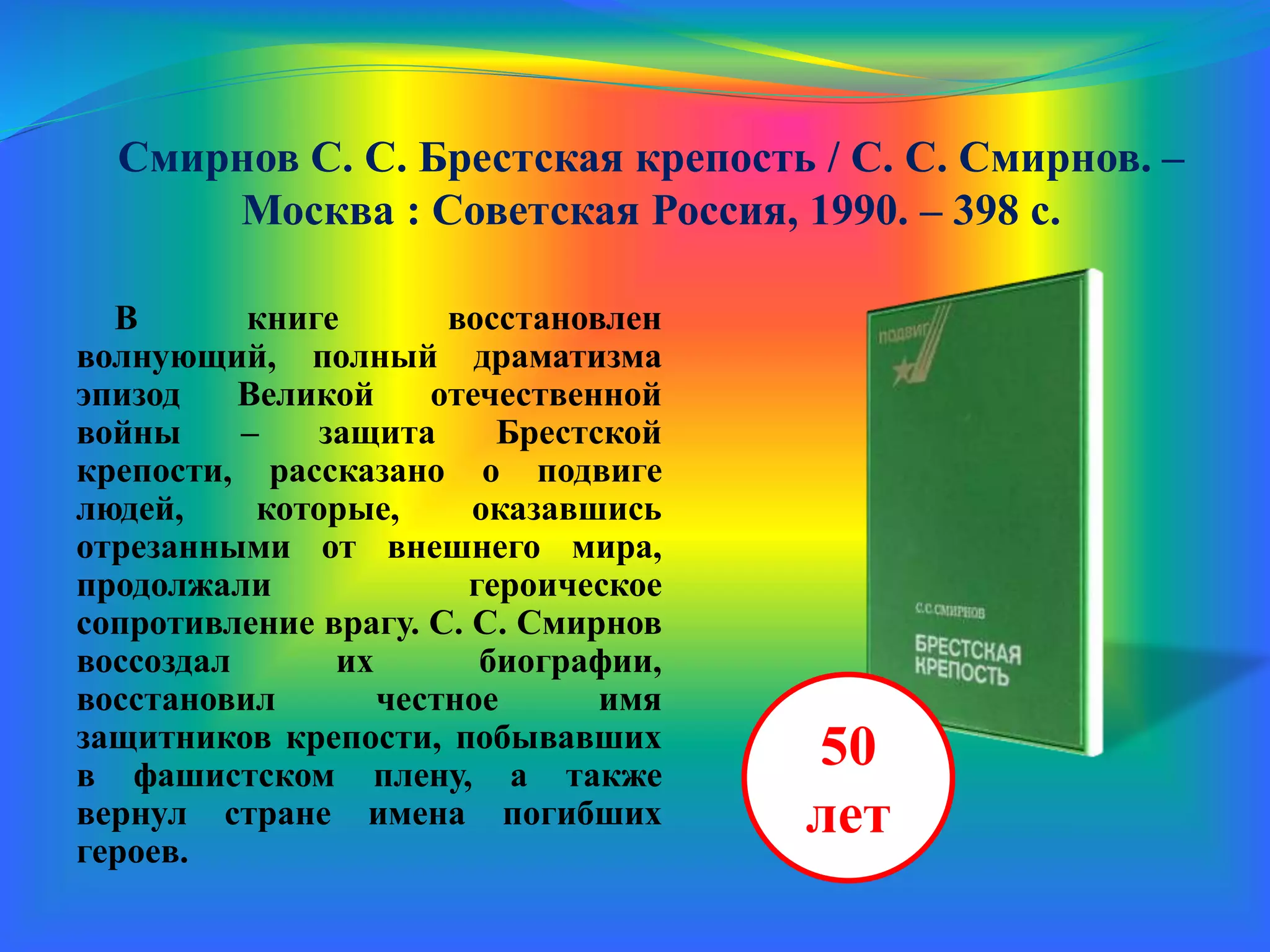 Смирнов С. С. Брестская крепость / С. С. Смирнов. –
Москва : Советская Россия, 1990. – 398 с.
В книге восстановлен
волнующий, полный драматизма
эпизод Великой Отечественной
войны – защита Брестской
крепости, рассказано о подвиге
людей, которые, оказавшись
отрезанными от внешнего мира,
продолжали героическое
сопротивление врагу. С. С. Смирнов
воссоздал их биографии,
восстановил честное имя
защитников крепости, побывавших
в фашистском плену, а также
вернул стране имена погибших
героев.
50
лет
 