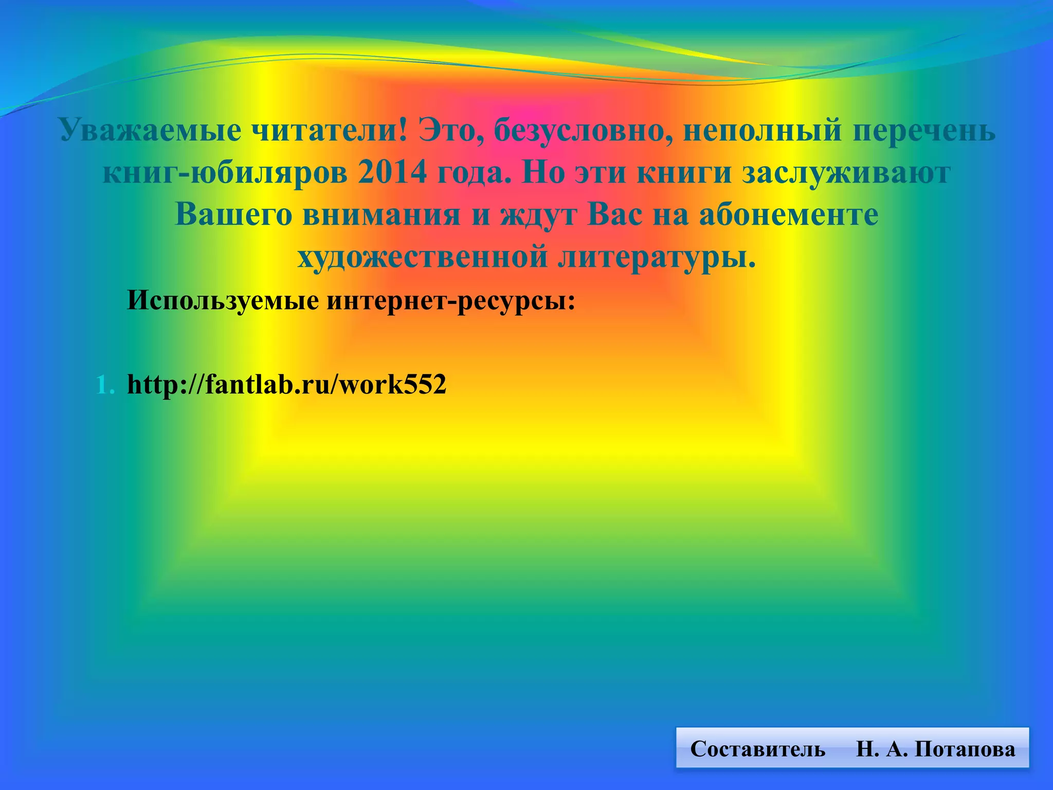Уважаемые читатели! Это, безусловно, неполный перечень
книг-юбиляров 2014 года. Но эти книги заслуживают
Вашего внимания и ждут Вас на абонементе
художественной литературы.
Используемые интернет-ресурсы:
1. http://fantlab.ru/work552
Составитель Н. А. Потапова
 
