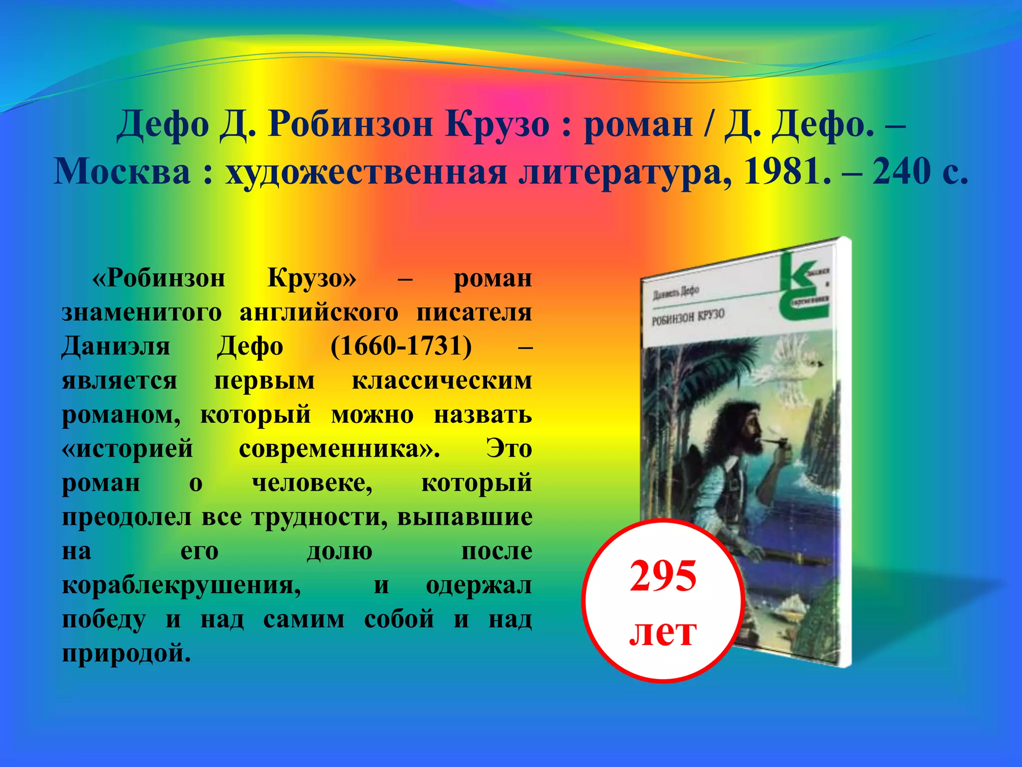 Дефо Д. Робинзон Крузо : роман / Д. Дефо. –
Москва : художественная литература, 1981. – 240 с.
«Робинзон Крузо» – роман
знаменитого английского писателя
Даниэля Дефо (1660-1731) –
является первым классическим
романом, который можно назвать
«историей современника». Это
роман о человеке, который
преодолел все трудности, выпавшие
на его долю после
кораблекрушения, и одержал
победу и над самим собой, и над
природой.
295
лет
 