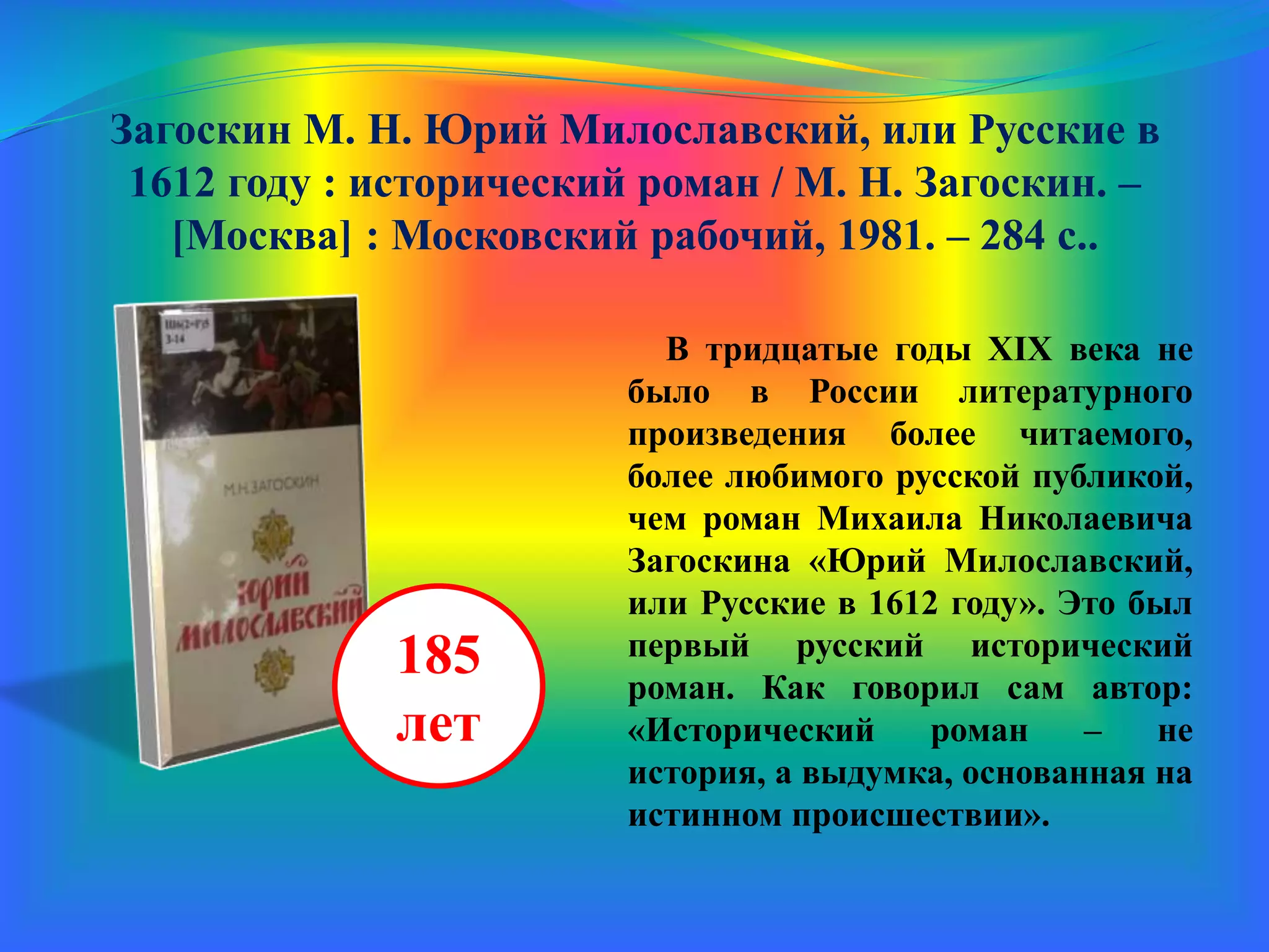 Загоскин М. Н. Юрий Милославский, или Русские в
1612 году : исторический роман / М. Н. Загоскин. –
[Москва] : Московский рабочий, 1981. – 284 с.
В тридцатые годы XIX века не
было в России литературного
произведения более читаемого,
более любимого русской публикой,
чем роман Михаила Николаевича
Загоскина «Юрий Милославский,
или Русские в 1612 году». Это был
первый русский исторический
роман. Как говорил сам автор:
«Исторический роман – не
история, а выдумка, основанная на
истинном происшествии».
185
лет
 