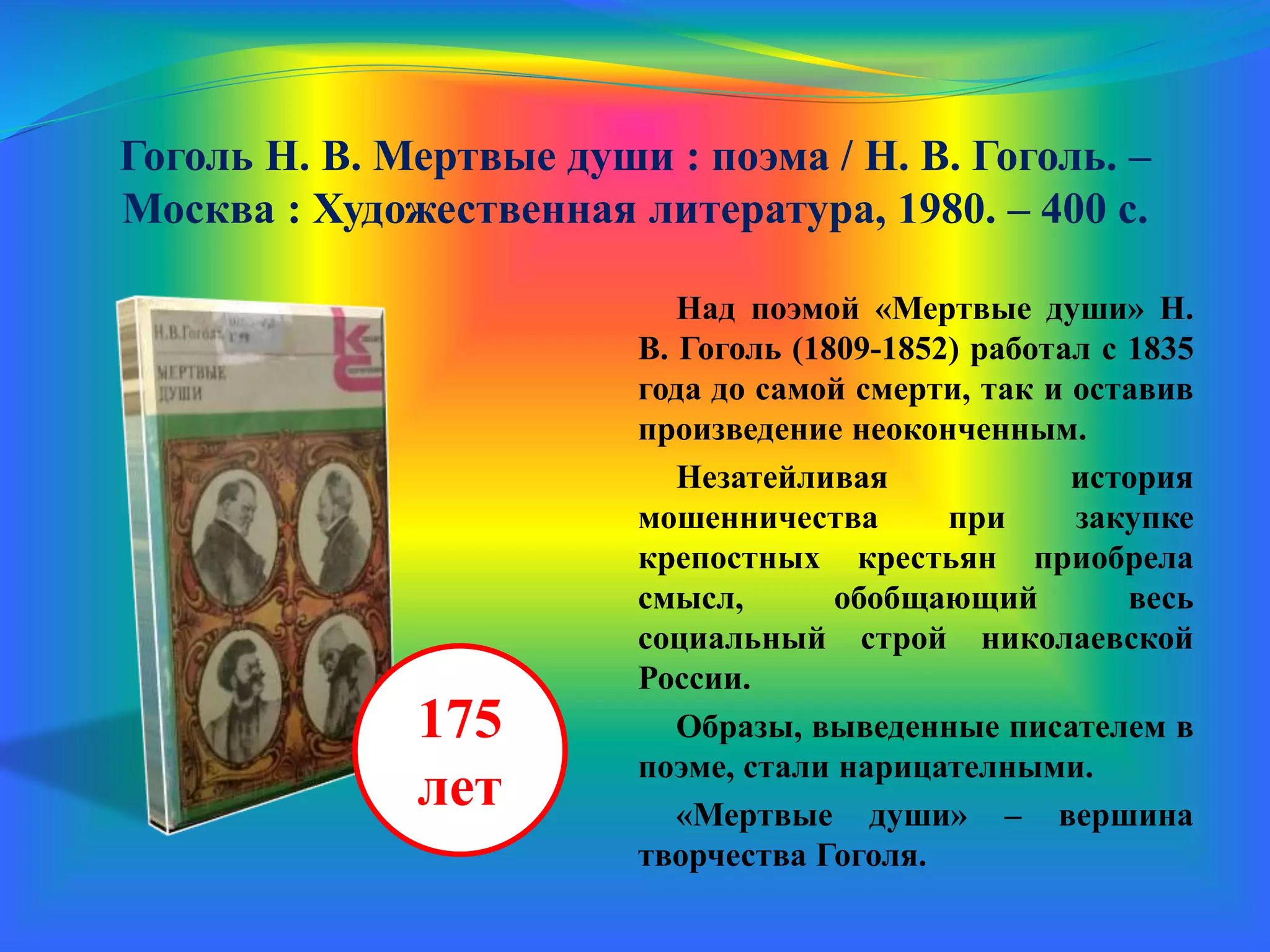 Гоголь Н. В. Мертвые души : поэма / Н. В. Гоголь. –
Москва : Художественная литература, 1980. – 400 с.
Над поэмой «Мертвые души» Н.
В. Гоголь (1809-1852) работал с 1835
года до самой смерти, так и оставив
произведение неоконченным.
Незатейливая история
мошенничества при закупке
крепостных крестьян приобрела
смысл, обобщающий весь
социальный строй николаевской
России.
Образы, выведенные писателем в
поэме, стали нарицателными.
«Мертвые души» – вершина
творчества Гоголя.
175
лет
 