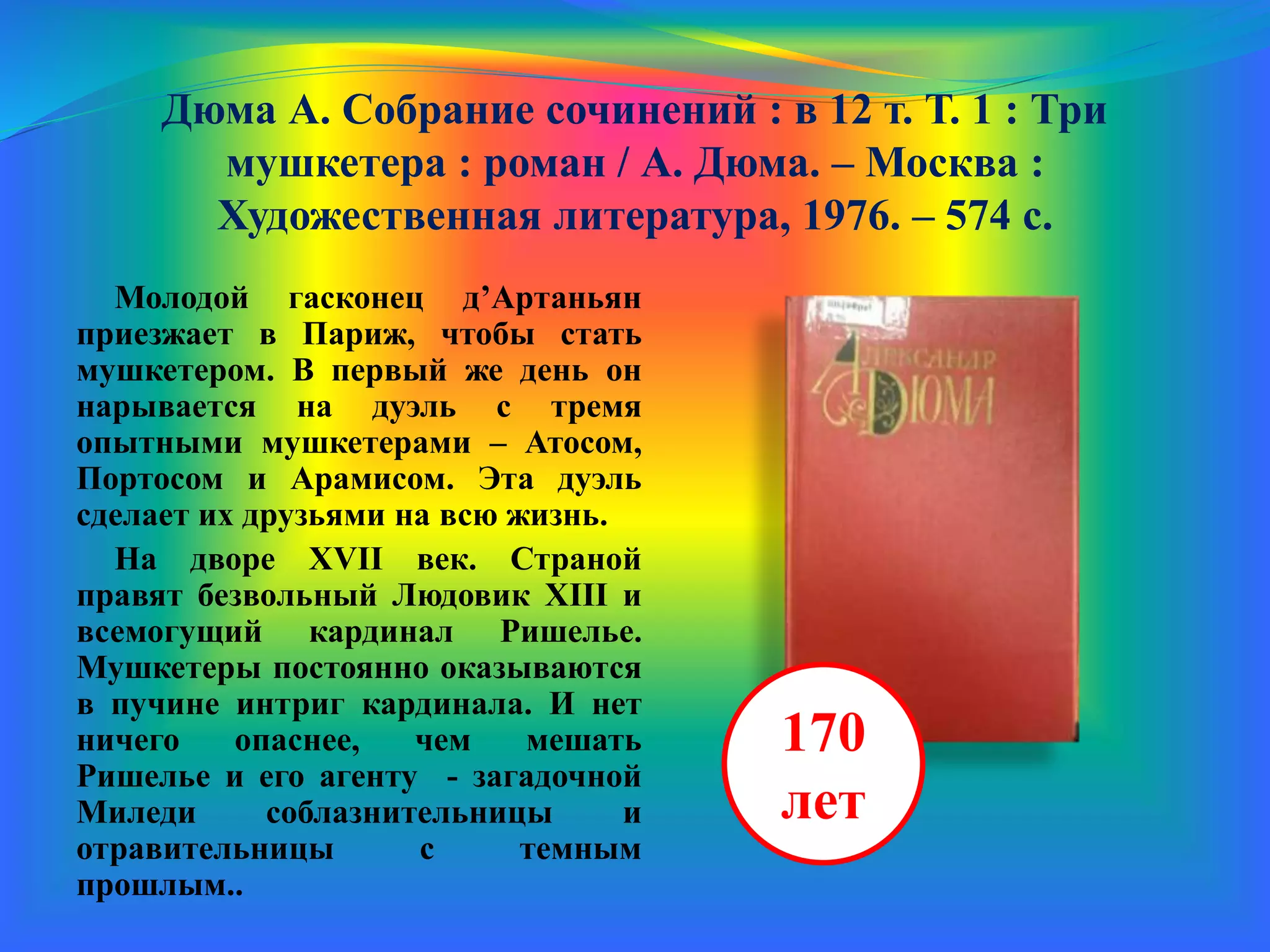 Дюма А. Собрание сочинений : в 12 т. Т. 1 : Три
мушкетера : роман / А. Дюма. – Москва :
Художественная литература, 1976. – 574 с.
Молодой гасконец д’Артаньян
приезжает в Париж, чтобы стать
мушкетером. В первый же день он
нарывается на дуэль с тремя
опытными мушкетерами – Атосом,
Портосом и Арамисом. Эта дуэль
сделает их друзьями на всю жизнь.
На дворе XVII век. Страной
правят безвольный Людовик XIII и
всемогущий кардинал Ришелье.
Мушкетеры постоянно оказываются
в пучине интриг кардинала. И нет
ничего опаснее, чем мешать
Ришелье и его агенту - загадочной
Миледи - соблазнительнице и
отравительнице с темным
прошлым.
170
лет
 