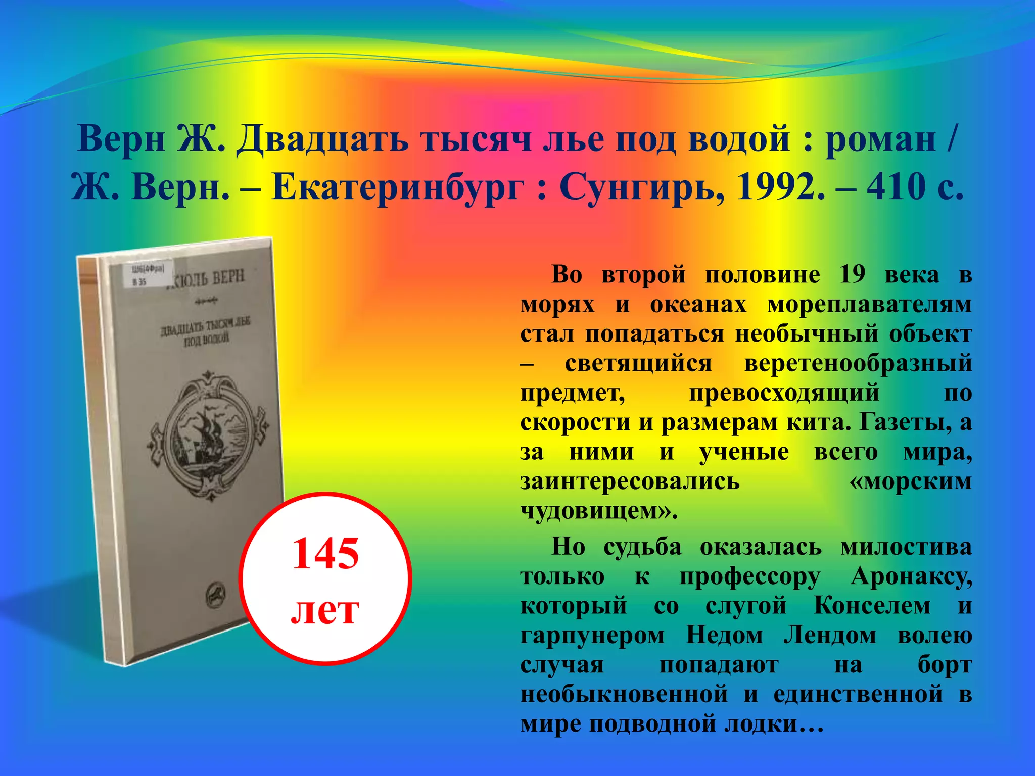 Верн Ж. Двадцать тысяч лье под водой : роман /
Ж. Верн. – Екатеринбург : Сунгирь, 1992. – 410 с.
Во второй половине 19 века в
морях и океанах мореплавателям
стал попадаться необычный объект
– светящийся веретенообразный
предмет, превосходящий по
скорости и размерам кита. Газеты, а
за ними и ученые всего мира,
заинтересовались «морским
чудовищем».
Но судьба оказалась милостива
только к профессору Аронаксу,
который со слугой Конселем и
гарпунером Недом Лендом волею
случая попадают на борт
необыкновенной и единственной в
мире подводной лодки…
145
лет
 