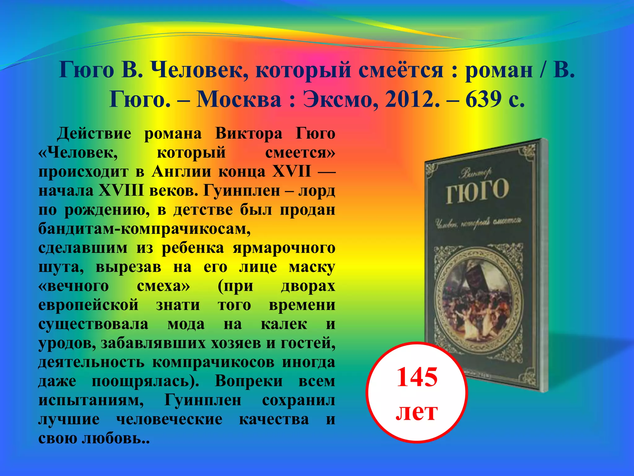 Гюго В. Человек, который смеётся : роман / В.
Гюго. – Москва : Эксмо, 2012. – 639 с.
Действие романа Виктора Гюго
«Человек, который смеется»
происходит в Англии конца XVII —
начала XVIII веков. Гуинплен – лорд
по рождению, в детстве был продан
бандитам-компрачикосам,
сделавшим из ребенка ярмарочного
шута, вырезав на его лице маску
«вечного смеха» (при дворах
европейской знати того времени
существовала мода на калек и
уродов, забавлявших хозяев и гостей,
деятельность компрачикосов иногда
даже поощрялась). Вопреки всем
испытаниям, Гуинплен сохранил
лучшие человеческие качества и
свою любовь.
145
лет
 