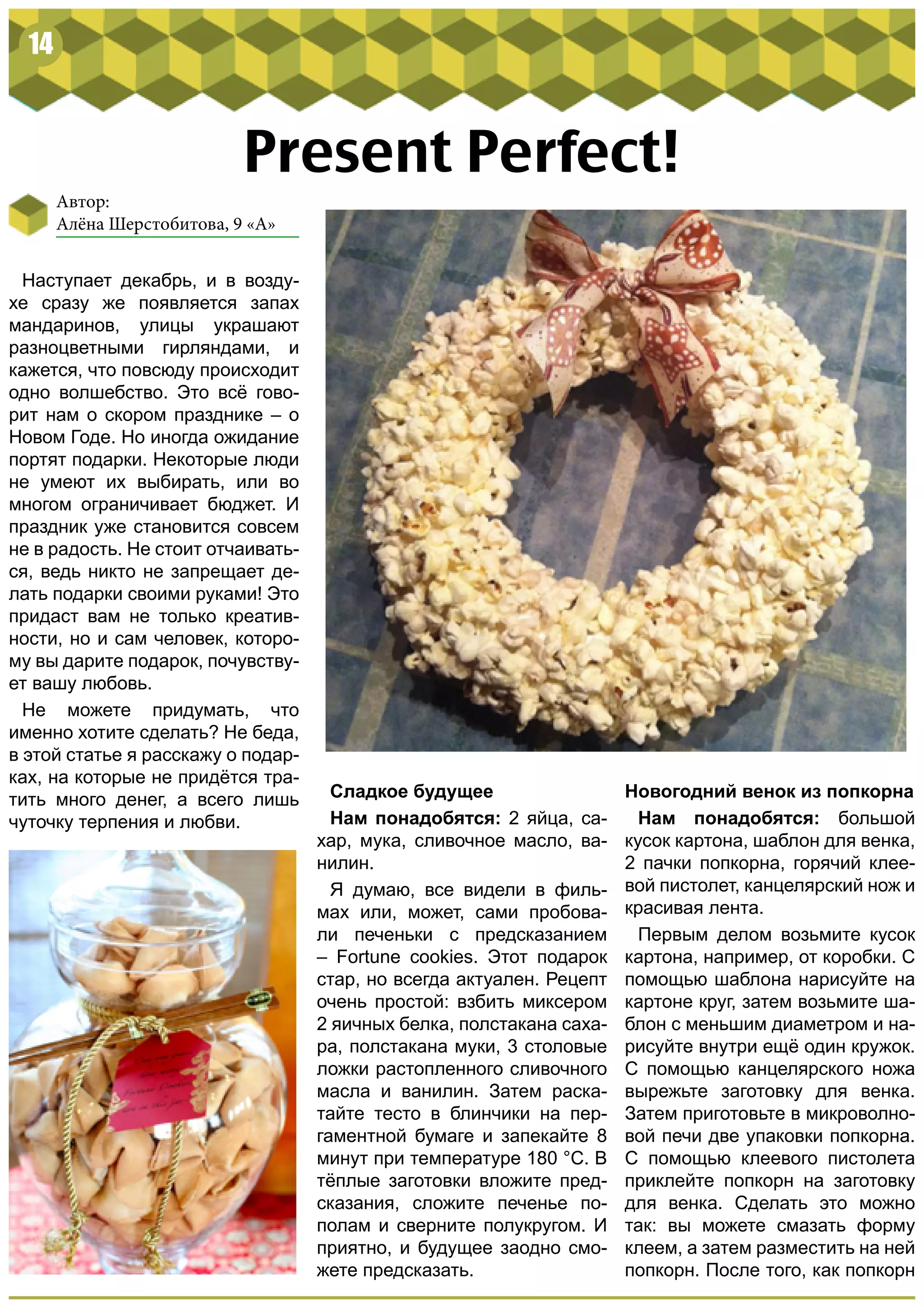 14
Present Perfect!
Наступает декабрь, и в возду-
хе сразу же появляется запах
мандаринов, улицы украшают
разноцветными гирляндами, и
кажется, что повсюду происходит
одно волшебство. Это всё гово-
рит нам о скором празднике – о
Новом Годе. Но иногда ожидание
портят подарки. Некоторые люди
не умеют их выбирать, или во
многом ограничивает бюджет. И
праздник уже становится совсем
не в радость. Не стоит отчаивать-
ся, ведь никто не запрещает де-
лать подарки своими руками! Это
придаст вам не только креатив-
ности, но и сам человек, которо-
му вы дарите подарок, почувству-
ет вашу любовь.
Не можете придумать, что
именно хотите сделать? Не беда,
в этой статье я расскажу о подар-
ках, на которые не придётся тра-
тить много денег, а всего лишь
чуточку терпения и любви.
Новогодний венок из попкорна
Нам понадобятся: большой
кусок картона, шаблон для венка,
2 пачки попкорна, горячий клее-
вой пистолет, канцелярский нож и
красивая лента.
Первым делом возьмите кусок
картона, например, от коробки. С
помощью шаблона нарисуйте на
картоне круг, затем возьмите ша-
блон с меньшим диаметром и на-
рисуйте внутри ещё один кружок.
С помощью канцелярского ножа
вырежьте заготовку для венка.
Затем приготовьте в микроволно-
вой печи две упаковки попкорна.
С помощью клеевого пистолета
приклейте попкорн на заготовку
для венка. Сделать это можно
так: вы можете смазать форму
клеем, а затем разместить на ней
попкорн. После того, как попкорн
Сладкое будущее
Нам понадобятся: 2 яйца, са-
хар, мука, сливочное масло, ва-
нилин.
Я думаю, все видели в филь-
мах или, может, сами пробова-
ли печеньки с предсказанием
– Fortune cookies. Этот подарок
стар, но всегда актуален. Рецепт
очень простой: взбить миксером
2 яичных белка, полстакана саха-
ра, полстакана муки, 3 столовые
ложки растопленного сливочного
масла и ванилин. Затем раска-
тайте тесто в блинчики на пер-
гаментной бумаге и запекайте 8
минут при температуре 180 °С. В
тёплые заготовки вложите пред-
сказания, сложите печенье по-
полам и сверните полукругом. И
приятно, и будущее заодно смо-
жете предсказать.
Автор:
Алёна Шерстобитова, 9 «А»
 