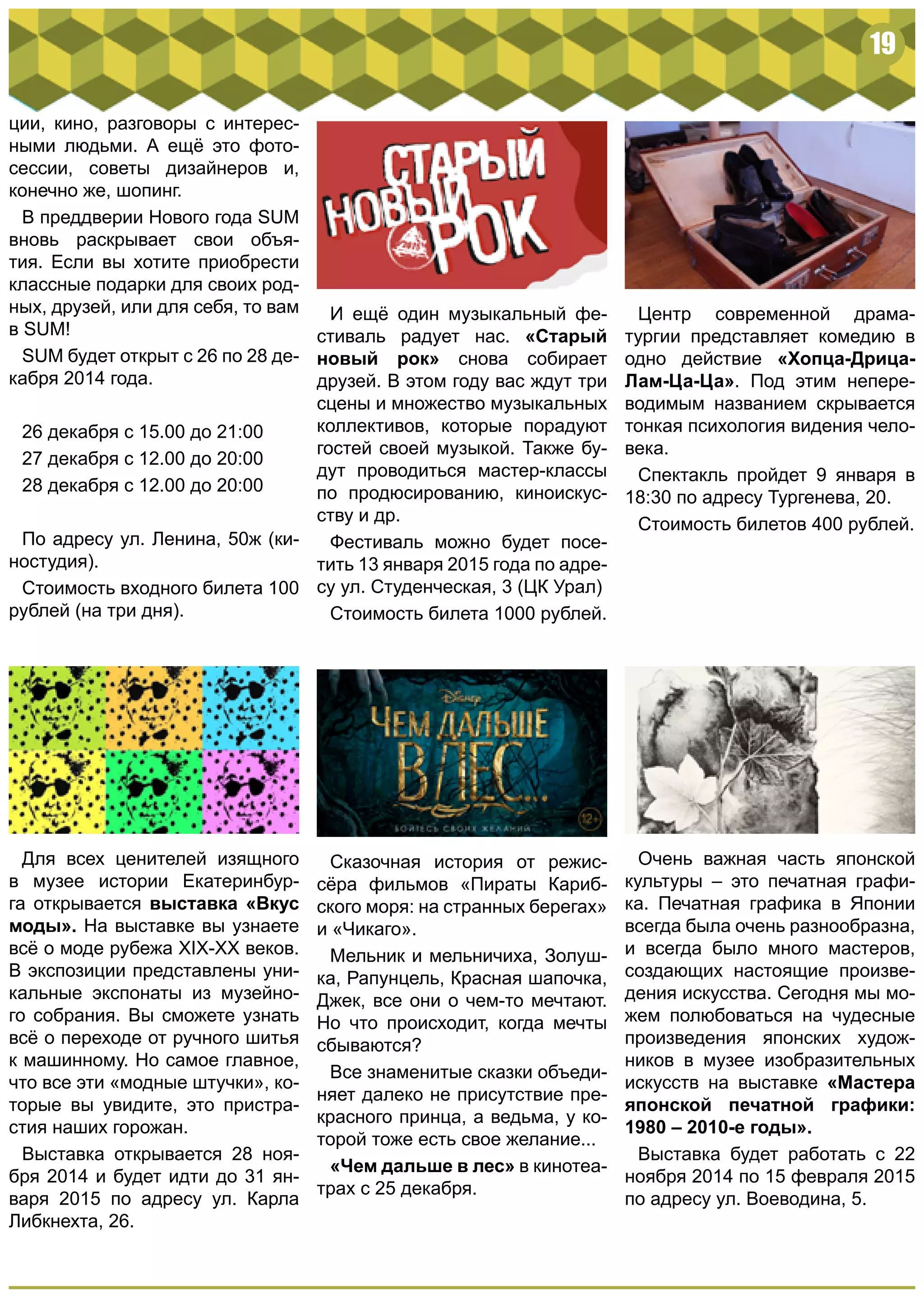 19
Сказочная история от режис-
сёра фильмов «Пираты Кариб-
ского моря: на странных берегах»
и «Чикаго».
Мельник и мельничиха, Золуш-
ка, Рапунцель, Красная шапочка,
Джек, все они о чем-то мечтают.
Но что происходит, когда мечты
сбываются?
Все знаменитые сказки объеди-
няет далеко не присутствие пре-
красного принца, а ведьма, у ко-
торой тоже есть свое желание...
«Чем дальше в лес» в кинотеа-
трах с 25 декабря.
ции, кино, разговоры с интерес-
ными людьми. А ещё это фото-
сессии, советы дизайнеров и,
конечно же, шопинг.
В преддверии Нового года SUM
вновь раскрывает свои объя-
тия. Если вы хотите приобрести
классные подарки для своих род-
ных, друзей, или для себя, то вам
в SUM!
SUM будет открыт с 26 по 28 де-
кабря 2014 года.
26 декабря с 15.00 до 21:00
27 декабря с 12.00 до 20:00
28 декабря с 12.00 до 20:00
По адресу ул. Ленина, 50ж (ки-
ностудия).
Стоимость входного билета 100
рублей (на три дня).
И ещё один музыкальный фе-
стиваль радует нас. «Старый
новый рок» снова собирает
друзей. В этом году вас ждут три
сцены и множество музыкальных
коллективов, которые порадуют
гостей своей музыкой. Также бу-
дут проводиться мастер-классы
по продюсированию, киноискус-
ству и др.
Фестиваль можно будет посе-
тить 13 января 2015 года по адре-
су ул. Студенческая, 3 (ЦК Урал)
Стоимость билета 1000 рублей.
Для всех ценителей изящного
в музее истории Екатеринбур-
га открывается выставка «Вкус
моды». На выставке вы узнаете
всё о моде рубежа XIX-XX веков.
В экспозиции представлены уни-
кальные экспонаты из музейно-
го собрания. Вы сможете узнать
всё о переходе от ручного шитья
к машинному. Но самое главное,
что все эти «модные штучки», ко-
торые вы увидите, это пристра-
стия наших горожан.
Выставка открывается 28 ноя-
бря 2014 и будет идти до 31 ян-
варя 2015 по адресу ул. Карла
Либкнехта, 26.
Очень важная часть японской
культуры – это печатная графи-
ка. Печатная графика в Японии
всегда была очень разнообразна,
и всегда было много мастеров,
создающих настоящие произве-
дения искусства. Сегодня мы мо-
жем полюбоваться на чудесные
произведения японских худож-
ников в музее изобразительных
искусств на выставке «Мастера
японской печатной графики:
1980 – 2010-е годы».
Выставка будет работать с 22
ноября 2014 по 15 февраля 2015
по адресу ул. Воеводина, 5.
Центр современной драма-
тургии представляет комедию в
одно действие «Хопца-Дрица-
Лам-Ца-Ца». Под этим непере-
водимым названием скрывается
тонкая психология видения чело-
века.
Спектакль пройдет 9 января в
18:30 по адресу Тургенева, 20.
Стоимость билетов 400 рублей.
 