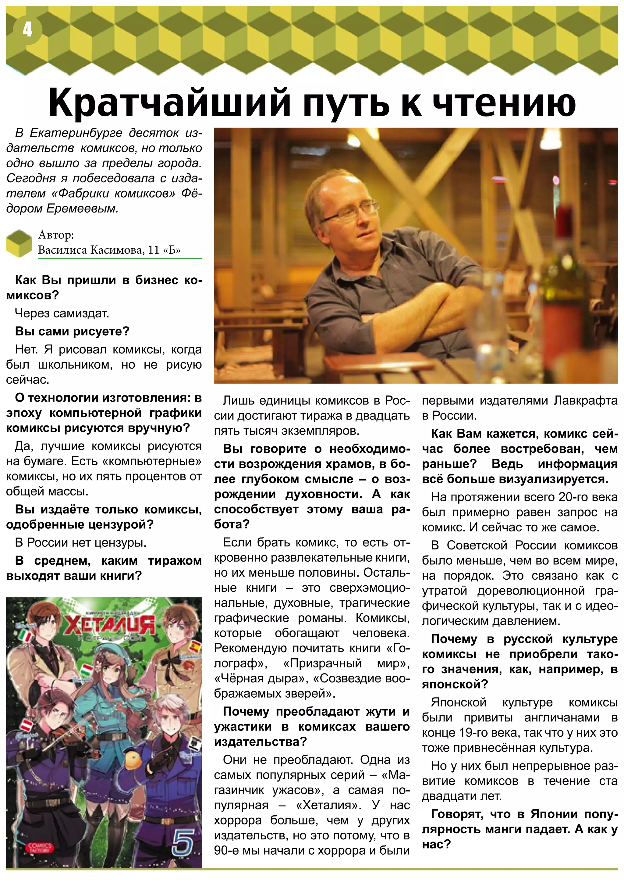 Кратчайший путь к чтению
В Екатеринбурге десяток из-
дательств комиксов, но только
одно вышло за пределы города.
Сегодня я побеседовала с изда-
телем «Фабрики комиксов» Фё-
дором Еремеевым.
Как Вы пришли в бизнес ко-
миксов?
Через самиздат.
Вы сами рисуете?
Нет. Я рисовал комиксы, когда
был школьником, но не рисую
сейчас.
О технологии изготовления: в
эпоху компьютерной графики
комиксы рисуются вручную?
Да, лучшие комиксы рисуются
на бумаге. Есть «компьютерные»
комиксы, но их пять процентов от
общей массы.
Вы издаёте только комиксы,
одобренные цензурой?
В России нет цензуры.
В среднем, каким тиражом
выходят ваши книги?
Лишь единицы комиксов в Рос-
сии достигают тиража в двадцать
пять тысяч экземпляров.
Вы говорите о необходимо-
сти возрождения храмов, в бо-
лее глубоком смысле – о воз-
рождении духовности. А как
способствует этому ваша ра-
бота?
Если брать комикс, то есть от-
кровенно развлекательные книги,
но их меньше половины. Осталь-
ные книги – это сверхэмоцио-
нальные, духовные, трагические
графические романы. Комиксы,
которые обогащают человека.
Рекомендую почитать книги «Го-
лограф», «Призрачный мир»,
«Чёрная дыра», «Созвездие воо-
бражаемых зверей».
Почему преобладают жути и
ужастики в комиксах вашего
издательства?
Они не преобладают. Одна из
самых популярных серий – «Ма-
газинчик ужасов», а самая по-
пулярная – «Хеталия». У нас
хоррора больше, чем у других
издательств, но это потому, что в
90-е мы начали с хоррора и были
первыми издателями Лавкрафта
в России.
Как Вам кажется, комикс сей-
час более востребован, чем
раньше? Ведь информация
всё больше визуализируется.
На протяжении всего 20-го века
был примерно равен запрос на
комикс. И сейчас то же самое.
В Советской России комиксов
было меньше, чем во всем мире,
на порядок. Это связано как с
утратой дореволюционной гра-
фической культуры, так и с идео-
логическим давлением.
Почему в русской культуре
комиксы не приобрели тако-
го значения, как, например, в
японской?
Японской культуре комиксы
были привиты англичанами в
конце 19-го века, так что у них это
тоже привнесённая культура.
Но у них был непрерывное раз-
витие комиксов в течение ста
двадцати лет.
Говорят, что в Японии попу-
лярность манги падает. А как у
нас?
4
Автор:
Василиса Касимова, 11 «Б»
 