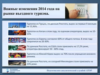 Важные изменения 2014 года на
рынке въездного туризма.
Подготовлено аналитической службой АТОР
Турпоток из Турции, по данным Росстата, вырос за первые 9 месяцев
на 13,46%.
Турпоток из Китая в этом году, по оценкам операторов, вырос на 10-
15%.
Турпоток из Европы составлял 60% от общего потока. В этом году
сократился на 20-30%.
По данным Росстата, из США стали приезжать на 17,2% реже,
операторы фиксируют 50 - 60% спад.
Турпоток из Южной Кореи вырос на 70% после упрощения визового
режима.
По данным Росстата, из соседней Финляндии стали приезжать на
23% реже.
 