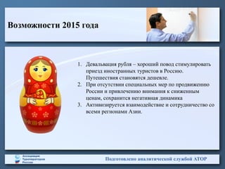 Возможности 2015 года
Подготовлено аналитической службой АТОР
1. Девальвация рубля – хороший повод стимулировать
приезд иностранных туристов в Россию.
Путешествия становятся дешевле.
2. При отсутствии специальных мер по продвижению
России и привлечению внимания к сниженным
ценам, сохранится негативная динамика
3. Активизируется взаимодействие и сотрудничество со
всеми регионами Азии.
 