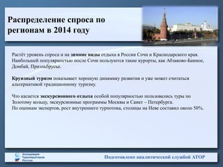 Распределение спроса по
регионам в 2014 году
Подготовлено аналитической службой АТОР
Растёт уровень спроса и на зимние виды отдыха в России Сочи и Краснодарского края.
Наибольшей популярностью после Сочи пользуются такие курорты, как Абзаково-Банное,
Домбай, Приэльбрусье.
Круизный туризм показывает хорошую динамику развития и уже может считаться
альтернативой традиционному туризму.
Что касается экскурсионного отдыха особой популярностью пользовались туры по
Золотому кольцу, экскурсионные программы Москвы и Санкт – Петербурга.
По оценкам экспертов, рост внутреннего турпотока, столицы на Неве составил около 50%.
 