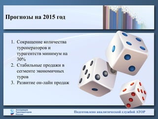 Прогнозы на 2015 год
Подготовлено аналитической службой АТОР
1. Сокращение количества
туроператоров и
турагентств минимум на
30%
2. Стабильные продажи в
сегменте экономичных
туров
3. Развитие он-лайн продаж
 