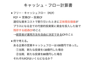 • フリー・キャッシュフロー（FCF） 
FCF ＝ 営業CF − 投資CF 
適切な資本コストで割り引いたときに正味現在価値が 
プラスになる全ての代替的投資案に資金を投入した後で
残存する超過CFのこと 
→経営者が運用方法を自由に決定できるCFのこと
• 例で考える。 
ある企業の営業キャッシュフローは100億円であった。 
 ①当期，新たな投資を120億円した場合 
 ②当期，新たな投資を80億円した場合 
それぞれFCFはいくらになるか？
 キャッシュ・フロー計算書
 