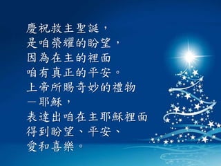 慶祝救主聖誕，
是咱榮耀的盼望，
因為在主的裡面
咱有真正的平安。
上帝所賜奇妙的禮物
－耶穌，
表達出咱在主耶穌裡面
得到盼望、平安、
愛和喜樂。
 