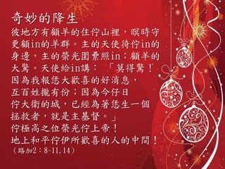 奇妙的降生
彼地方有顧羊的住佇山裡，暝時守
更顧in的羊群。主的天使徛佇in的
身邊，主的榮光圍纍照in；顧羊的
大驚。天使給in講： 「莫得驚！
因為我報恁大歡喜的好消息，
互百姓攏有份；因為今仔日
佇大衛的城，已經為著恁生一個
拯救者，就是主基督。」
佇極高之位榮光佇上帝！
地上和平佇伊所歡喜的人的中間！
（路加2：8~11,14）
 