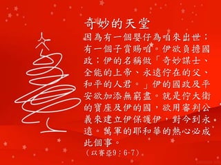 奇妙的天堂
因為有一個嬰仔為咱來出世；
有一個子賞賜咱。伊欲負擔國
政；伊的名稱做「奇妙謀士、
全能的上帝、永遠佇在的父、
和平的人君。」伊的國政及平
安欲加添無窮盡。就是佇大衛
的寶座及伊的國，欲用審判公
義來建立伊保護伊，對今到永
遠。萬軍的耶和華的熱心必成
此個事。
（以賽亞9：6~7）
 