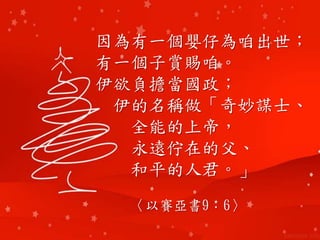 因為有一個嬰仔為咱出世；
有一個子賞賜咱。
伊欲負擔當國政；
伊的名稱做「奇妙謀士、
全能的上帝，
永遠佇在的父、
和平的人君。」
〈以賽亞書9：6〉
 