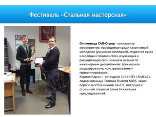 Фестиваль «Стальная мастерская»
Олимпиада CAD-Olymp - уникальное
мероприятие, проводимое среди талантливой
молодежи (учащихся колледжей, студентов вузов
и молодых специалистов), изучающих и
расширяющих свои знания и навыки по
инженерным дисциплинам: трехмерное
моделирование, конструирование и
прототипирование.
Кирилл Каргин - сотрудник СКБ НИТУ «МИСиС»,
лидер команды Formula Student MISIS занял
первое место в личном зачете, опередив с
огромным отрывом своих ближайших
преследователей.
 