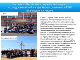 Российско-Китайский студенческий научно-
исследовательский лагерь малых спутников АТУРК
Благовещенск Апрель
АмГУ
Космодром «Восточный
С 9 по 12 апреля 2014 г. в АмГУ прошел
Российско-Китайский студенческий научно-
исследовательский лагерь малых спутников
АТУРК (ассоциации технических университетов
России и Китая). Главным научным
мероприятиям в рамках лагеря стал научно-
технический форум, в котором приняли
участие 28 университетов (13 из Китая и 15 из
России). Также была организована экскурсия
на строящийся космодром «Восточный».
Основной тематикой студенческого научно-
технического инновационного форума АТУРК
являются проекты малых спутников, их систем
и подсистем, а также связанной с ними
инфраструктуры. Команда Студенческого
Конструкторского Бюро НИТУ «МИСиС»
достойно представила проект по созданию
систем лазерного зажигания жидкостных
ракетных двигателей.
 