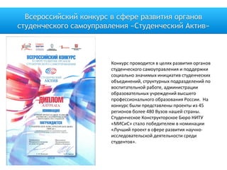 Всероссийский конкурс в сфере развития органов
студенческого самоуправления «Студенческий Актив»
Конкурс проводится в целях развития органов
студенческого самоуправления и поддержки
социально значимых инициатив студенческих
объединений, структурных подразделений по
воспитательной работе, администрации
образовательных учреждений высшего
профессионального образования России. На
конкурс были представлены проекты из 45
регионов более 480 Вузов нашей страны.
Студенческое Конструкторское Бюро НИТУ
«МИСиС» стало победителем в номинации
«Лучший проект в сфере развития научно-
исследовательской деятельности среди
студентов».
 