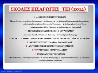 Επιμέλεια: Δημήτριος Ταμπούρης (ΠΕ09)
ΣΧΟΛΕΣ ΕΙΣΑΓΩΓΗΣ_ΤΕΙ (2014)
 ΔΙΟΙΚΗΣΗΣ ΕΠΙΧΕΙΡΗΣΕΩΝ
(Κατευθύνσεις : 1. Διοίκηση Επιχειρήσεων – 2. Μάρκετινγκ – 3. Διοίκηση Πληροφοριακών Συστημάτων
4.Διοίκηση Επιχειρήσεων Κοινωνικής Οικονομίας – 5. Διοίκηση Διαχείρισης Έργων –
6.Εφαρμοσμένες Ξένες Γλώσσες στη Διοίκηση και την Οικονομία )
 ΔΙΟΙΚΗΣΗΣ ΕΠΙΧΕΙΡΗΣΕΩΝ & ΟΡΓΑΝΙΣΜΩΝ
( 1. Διοίκηση Μονάδων Υγείας και Πρόνοιας – 2. Τοπικής Αυτοδιοίκησης)
 ΔΙΟΙΚΗΣΗ ΤΟΥΡΙΣΤΙΚΩΝ ΕΠΙΧΕΙΡΗΣΕΩΝ ΚΑΙ ΕΠΙΧΕΙΡΗΣΕΩΝ ΦΙΛΟΞΕΝΙΑΣ
 ΔΙΟΙΚΗΣΗΣ ΣΥΣΤΗΜΑΤΩΝ ΕΦΟΔΙΑΣΜΟΥ
 ΛΟΓΙΣΤΙΚΗΣ ΚΑΙ ΧΡΗΜΑΤΟΟΙΚΟΝΟΜΙΚΗΣ
 ΤΟΥΡΙΣΤΙΚΩΝ ΕΠΑΓΓΕΛΜΑΤΩΝ
 ΤΕΧΝΟΛΟΓΩΝ ΓΕΟΠΩΝΩΝ
(Κατευθύνσεις : 1. Φυτικής Παραγωγής – 2. Ζωικής Παραγωγής – 3. Αγροτικής Οικονομίας – 4. Ποιοτικού
Ελέγχου Αγροτικών Προϊόντων )
 