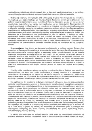 περιλαμβάνεται στο βιβλίο, με τρόπο λειτουργικό, ώστε με βάση αυτό οι μαθητές να κρίνουν, να συσχετίζουν, 
να εντοπίζουν αίτια και αποτελέσματα, να συμμετέχουν δηλαδή κριτικά στη διδακτική διαδικασία. 
Η ιστορική αφήγηση, αποφορτισμένη από λεπτομέρειες, στοχεύει στην επισήμανση του ουσιώδους. 
Ταυτοχρόνως όμως αφήνει περιθώρια για πρωτοβουλίες και δημιουργική εργασία με προβληματισμό των 
μαθητών και με την αξιοποίηση του υλικού του βιβλίου, δηλαδή της κλίμακας του χρόνου, των εικόνων και των 
συνοδευτικών τους σχολίων, των χαρτών, των παραθεμάτων και των προτεινομένων δραστηριοτήτων. Η 
ιστορική αφήγηση είναι συνήθως δομημένη σε υποενότητες με τίτλους και υπότιτλους, ώστε να διευκολύνεται 
η διδασκαλία του βιβλίου και να είναι πιο ευχάριστη η μελέτη του από τους μαθητές. Κατά διαστήματα μάλιστα 
συνοδεύεται από αριθμητικούς δείκτες που παραπέμπουν σε σχετικά αποσπάσματα από έργα αρχαίων ή 
νεότερων ιστορικών, από εικόνες, οι οποίες είναι συνήθως απόλυτα δεμένες με το κείμενο της σελίδας που 
βρίσκονται, και με δραστηριότητες, που τοποθετούνται στο τέλος της ενότητας. Η ανάλυση του κυρίως 
αφηγηματικού κειμένου μπορεί να στηριχθεί στον εντοπισμό και τονισμό των βασικών αξόνων που θα 
οδηγήσουν στην επίτευξη των στόχων, οι οποίοι εκ των προτέρων έχουν καθοριστεί. Ο καθορισμός τους 
γίνεται από τον διδάσκοντα με βάση την εμπειρία του και το ισχύον πρόγραμμα σπουδών. Τα παραθέματα, οι 
δραστηριότητες και η εικονογράφηση αποτελούν συστατικά στοιχεία της διδασκαλίας και όχι ξεχωριστές 
ενότητες. 
Η εικονογράφηση είναι δυνατόν να αξιοποιηθεί στη διδασκαλία με πολλούς τρόπους. Ωστόσο, είναι 
απαραίτητο να διευκρινιστεί ότι οι εικόνες δε λειτουργούν όλες με τον ίδιο τρόπο. Σε κάθε κεφάλαιο υπάρχει 
μια «αντιπροσωπευτική» εισαγωγική εικόνα, με εκτεταμένα σχόλια, η οποία λειτουργεί είτε ως στοιχείο 
συναίρεσης των βασικών ιστορικών δεδομένων μιας εποχής, είτε ως εισαγωγή στα ιστορικά γεγονότα ή 
πολιτισμικά φαινόμενα μιας περιόδου. Αν η εικόνα αυτή συνδυαστεί με το εισαγωγικό σημείωμα που 
ακολουθεί, μπορεί να σκιαγραφηθεί αδρομερώς το κλίμα, ο χαρακτήρας της εποχής, τα σημαντικότερα 
γεγονότα της ενότητας καθώς και τα σημαντικότερα ιστορικά πρόσωπα που η δράση τους αφορά στην 
εξιστορούμενη περίοδο. Το εκτεταμένο σχόλιο που συνοδεύει την εικόνα δίνει την ευκαιρία να εκτιμηθεί ο 
ρόλος των προσωπικοτήτων στην Ιστορία, εφόσον η έκταση του βιβλίου δεν επιτρέπει λεπτομερειακές 
αναφορές. 
Στην ίδια σελίδα εμφανίζεται η κλίμακα του χρόνου η οποία στόχο έχει να βοηθήσει τους μαθητές να 
αισθητοποιήσουν τον χρόνο στον οποίο τοποθετούνται τα ιστορικά γεγονότα ή τα φαινόμενα που 
περιγράφονται. Η «απεικόνιση» του χρόνου (με την κάθοδο και άνοδο της χρονολόγησης), αλλά και οι 
σχετικές διευκρινίσεις των διδασκόντων, θα συμβάλουν ώστε οι μαθητές να κατανοήσουν καλύτερα αυτή τη 
σύμβαση, η οποία είναι απαραίτητη για την ένταξη των ιστορικών γεγονότων στον χρόνο. 
Στα κεφάλαια που δεν αναφέρονται σε ζητήματα πολιτισμού ή καθημερινής ζωής, την εισαγωγική εικόνα 
ακολουθεί ο κατάλληλος χάρτης, με στόχο να δοθεί, εκτός από τον χρόνο, βασική πληροφόρηση ως προς τον 
γεωγραφικό χώρο, στον οποίο διαδραματίζονται τα εξιστορούμενα γεγονότα. Για παράδειγμα, ο χάρτης της 
σελίδας 14 (κύριοι άξονες μετακίνησης των ελληνικών φύλων κατά τη γεωμετρική εποχή) μπορεί να 
χρησιμοποιηθεί ώστε να αισθητοποιηθεί μία από τις συνέπειες της παρακμής των μυκηναϊκών κρατών, που 
είναι το μεταναστευτικό ρεύμα από την ηπειρωτική Ελλάδα προς τα νησιά του Αιγαίου και τα παράλια της Μ. 
Ασίας. Με τον χάρτη της σελίδας 22 (ο β΄ αποικισμός) αισθητοποιείται το μέγεθος της αποικιακής εξάπλωσης 
του Ελληνισμού, ενώ ο χάρτης της σελίδας 38 (η Ελλάδα κατά την έναρξη του πελοποννησιακού πολέμου) 
δείχνει τους δύο αντίπαλους συνασπισμούς και μπορεί να αποτελέσει αφετηρία για την εκτίμηση της δύναμης 
καθενός, αλλά και της έκτασης της αναταραχής στον ελληνικό χώρο. Ο χάρτης της σελίδας 156 (η 
χερσόνησος του Αίμου στα μέσα του 14ου αιώνα) αισθητοποιεί τη συρρίκνωση της Βυζαντινής αυτοκρατορίας 
ενώ παράλληλα μας επιτρέπει να μελετήσουμε την πολιτική κατάσταση στον ελλαδικό χώρο, τα Βαλκάνια και 
τη Μ. Ασία. Τέλος, ο χάρτης της σελίδας 183 παρουσιάζει με παραστατικό τρόπο τη λειτουργία του 
φεουδαρχικού συστήματος στη Δυτική Ευρώπη (πολυδιάσπαση του χώρου, προσωπικές κτήσεις, 
πολυδιάσπαση της πολιτικής εξουσίας). 
Οι εικόνες που συνοδεύουν την ιστορική αφήγηση έχουν στόχο την αισθητοποίηση γεγονότων και 
ιστορικών φαινομένων, κάτι που επιτυγχάνεται και με τη συνδρομή των συνοδευτικών σχολίων. Οι εικόνες 
10 
 