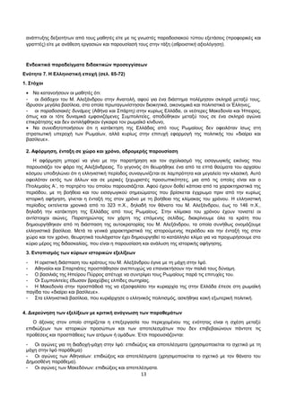 ανάπτυξης δεξιοτήτων από τους μαθητές είτε με τις γνωστές παραδοσιακού τύπου εξετάσεις (προφορικές και 
γραπτές) είτε με ανάθεση εργασιών και παρουσίασή τους στην τάξη (αθροιστική αξιολόγηση). 
Ενδεικτικά παραδείγματα διδακτικών προσεγγίσεων 
Ενότητα 7. Η Ελληνιστική εποχή (σελ. 65-72) 
1. Στόχοι 
· Να κατανοήσουν οι μαθητές ότι: 
- οι διάδοχοι του Μ. Αλεξάνδρου στην Ανατολή, αφού για ένα διάστημα πολέμησαν σκληρά μεταξύ τους, 
ίδρυσαν μεγάλα βασίλεια, στα οποία πρωταγωνίστησαν διοικητικά, οικονομικά και πολιτιστικά οι Έλληνες, 
- οι παραδοσιακές δυνάμεις (Αθήνα και Σπάρτη) στην κυρίως Ελλάδα, οι νεότερες Μακεδονία και Ήπειρος, 
όπως και οι τότε δυναμικά εμφανιζόμενες Συμπολιτείες, αποδύθηκαν μεταξύ τους σε ένα σκληρό αγώνα 
επικράτησης και δεν αντιλήφθηκαν έγκαιρα τον ρωμαϊκό κίνδυνο, 
· Να συνειδητοποιήσουν ότι η κατάκτηση της Ελλάδας από τους Ρωμαίους δεν οφειλόταν ίσως στη 
στρατιωτική υπεροχή των Ρωμαίων, αλλά κυρίως στην επιτυχή εφαρμογή της πολιτικής του «διαίρει και 
βασίλευε». 
2. Αφόρμηση, ένταξη σε χώρο και χρόνο, αδρομερής παρουσίαση 
Η αφόρμηση μπορεί να γίνει με την παρατήρηση και τον σχολιασμό της εισαγωγικής εικόνας που 
παρουσιάζει τον φάρο της Αλεξάνδρειας. Το γεγονός ότι θεωρήθηκε ένα από τα επτά θαύματα του αρχαίου 
κόσμου υποδηλώνει ότι η ελληνιστική περίοδος συναγωνίζεται σε λαμπρότητα και μεγαλείο την κλασική. Αυτό 
οφειλόταν εκτός των άλλων και σε μερικές ξεχωριστές προσωπικότητες, μια από τις οποίες είναι και ο 
Πτολεμαίος Α΄, το πορτρέτο του οποίου παρουσιάζεται. Αφού έχουν δοθεί κάποια από τα χαρακτηριστικά της 
περιόδου, με τη βοήθεια και του εισαγωγικού σημειώματος που βρίσκεται έγχρωμο πριν από την κυρίως 
ιστορική αφήγηση, γίνεται η ένταξή της στον χρόνο με τη βοήθεια της κλίμακας του χρόνου. Η ελληνιστική 
περίοδος εκτείνεται χρονικά από το 323 π.Χ., δηλαδή τον θάνατο του Μ. Αλεξάνδρου, έως το 146 π.Χ., 
δηλαδή την κατάκτηση της Ελλάδας από τους Ρωμαίους. Στην κλίμακα του χρόνου έχουν τονιστεί οι 
αντίστοιχοι αιώνες. Παρατηρώντας τον χάρτη της επόμενης σελίδας, διακρίνουμε όλα τα κράτη που 
δημιουργήθηκαν από τη διάσπαση της αυτοκρατορίας του Μ. Αλεξάνδρου, τα οποία συνήθως ονομάζουμε 
ελληνιστικά βασίλεια. Μετά τα γενικά χαρακτηριστικά της ιστορούμενης περιόδου και την ένταξή της στον 
χώρο και τον χρόνο, θεωρητικά τουλάχιστον έχει δημιουργηθεί το κατάλληλο κλίμα για να προχωρήσουμε στο 
κύριο μέρος της διδασκαλίας, που είναι η παρουσίαση και ανάλυση της ιστορικής αφήγησης. 
3. Εντοπισμός των κύριων ιστορικών εξελίξεων 
- Η οριστική διάσπαση του κράτους του Μ. Αλεξάνδρου έγινε με τη μάχη στην Ιψό. 
- Αθηναίοι και Σπαρτιάτες προσπάθησαν ανεπιτυχώς να επανακτήσουν την παλιά τους δύναμη. 
- Ο βασιλιάς της Ηπείρου Πύρρος απέτυχε να συντρίψει τους Ρωμαίους παρά τις επιτυχίες του. 
- Οι Συμπολιτείες έδωσαν βραχύβιες ελπίδες σωτηρίας. 
- Η Μακεδονία στην προσπάθειά της να εξασφαλίσει την κυριαρχία της στην Ελλάδα έπεσε στη ρωμαϊκή 
παγίδα του «διαίρει και βασίλευε». 
- Στα ελληνιστικά βασίλεια, που κυριάρχησε ο ελληνικός πολιτισμός, ασκήθηκε κακή εξωτερική πολιτική. 
4. Διερεύνηση των εξελίξεων με κριτική ανάγνωση των παραθεμάτων 
Ο άξονας στον οποίο στηρίζεται η επεξεργασία του περιεχομένου της ενότητας είναι η σχέση μεταξύ 
επιδιώξεων των ιστορικών προσώπων και των αποτελεσμάτων που δεν επιβεβαιώνουν πάντοτε τις 
προθέσεις και προσπάθειες των ατόμων ή ομάδων. Έτσι παρουσιάζονται: 
- Οι αγώνες για τη διαδοχή-μάχη στην Ιψό: επιδιώξεις και αποτελέσματα (χρησιμοποιείται το σχετικό με τη 
μάχη στην Ιψό παράθεμα) 
- Οι αγώνες των Αθηναίων: επιδιώξεις και αποτελέσματα (χρησιμοποιείται το σχετικό με τον θάνατο του 
Δημοσθένη παράθεμα). 
- Οι αγώνες των Μακεδόνων: επιδιώξεις και αποτελέσματα. 
13 
 