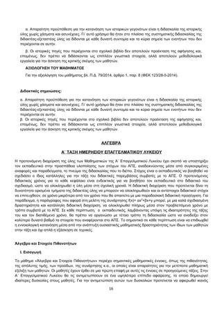 α. Απαραίτητη προϋπόθεση για την κατανόηση των ιστορικών γεγονότων είναι η διδασκαλία της ιστορικής 
ύλης χωρίς χάσματα και ασυνέχειες. Γι’ αυτό χρήσιμο θα ήταν στο πλαίσιο της συστηματικής διδασκαλίας της 
διδακτέας-εξεταστέας ύλης να δίδονται με κάθε δυνατή συντομία και τα κύρια σημεία των ενοτήτων που δεν 
περιέχονται σε αυτήν. 
β. Οι ιστορικές πηγές που περιέχονται στο σχολικό βιβλίο δεν αποτελούν προέκταση της αφήγησης και, 
επομένως, δεν πρέπει να διδάσκονται ως επιπλέον γνωστικά στοιχεία, αλλά αποτελούν μεθοδολογικά 
εργαλεία για την άσκηση της κριτικής σκέψης των μαθητών. 
ΑΞΙΟΛΟΓΗΣΗ ΤΟΥ ΜΑΘΗΜΑΤΟΣ 
Για την αξιολόγηση του μαθήματος βλ. Π.Δ. 79/2014, άρθρο 1, παρ. 8 (ΦΕΚ 123/28-5-2014). 
Διδακτικές σημειώσεις: 
α. Απαραίτητη προϋπόθεση για την κατανόηση των ιστορικών γεγονότων είναι η διδασκαλία της ιστορικής 
ύλης χωρίς χάσματα και ασυνέχειες. Γι’ αυτό χρήσιμο θα ήταν στο πλαίσιο της συστηματικής διδασκαλίας της 
διδακτέας-εξεταστέας ύλης να δίδονται με κάθε δυνατή συντομία και τα κύρια σημεία των ενοτήτων που δεν 
περιέχονται σε αυτήν. 
β. Οι ιστορικές πηγές που περιέχονται στο σχολικό βιβλίο δεν αποτελούν προέκταση της αφήγησης και, 
επομένως, δεν πρέπει να διδάσκονται ως επιπλέον γνωστικά στοιχεία, αλλά αποτελούν μεθοδολογικά 
εργαλεία για την άσκηση της κριτικής σκέψης των μαθητών. 
ΑΛΓΕΒΡΑ 
Α΄ ΤΑΞΗ ΗΜΕΡΗΣΙΟΥ ΕΠΑΓΓΕΛΜΑΤΙΚΟΥ ΛΥΚΕΙΟΥ 
Η προτεινόμενη διαχείριση της ύλης των Μαθηματικών της Α΄ Επαγγελματικού Λυκείου έχει σκοπό να υποστηρίξει 
τον εκπαιδευτικό στην προσπάθεια υλοποίησης των στόχων του ΑΠΣ, αναδεικνύοντας μέσα από συγκεκριμένες 
αναφορές και παραδείγματα, το πνεύμα της διδασκαλίας που το διέπει. Στόχος είναι ο εκπαιδευτικός να βοηθηθεί να 
σχεδιάσει ο ίδιος κατάλληλες για την τάξη του διδακτικές παρεμβάσεις συμβατές με το ΑΠΣ. Ο προτεινόμενος 
διδακτικός χρόνος για το κάθε κεφάλαιο είναι ενδεικτικός για να βοηθήσει τον εκπαιδευτικό στο διδακτικό του 
σχεδιασμό, ώστε να ολοκληρωθεί η ύλη μέσα στη σχολική χρονιά. Η διδακτική διαχείριση που προτείνεται δίνει τη 
δυνατότητα ορισμένα τμήματα της διδακτέας ύλης να μπορούν να ολοκληρωθούν και οι αντίστοιχοι διδακτικοί στόχοι 
να επιτευχθούν, σε χρόνο μικρότερο από τον χρόνο που θα απαιτείτο με μια παραδοσιακή διδακτική προσέγγιση. Για 
παράδειγμα, η παράγραφος που αφορά στη μελέτη της συνάρτησης f(x)= αx2+βx+γ μπορεί, με μια καλά σχεδιασμένη 
δραστηριότητα και κατάλληλη διδακτική διαχείριση, να ολοκληρωθεί πλήρως μέσα στον προβλεπόμενο χρόνο με 
τρόπο συμβατό με το ΑΠΣ. Σε κάθε περίπτωση, ο εκπαιδευτικός, λαμβάνοντας υπόψη τις ιδιαιτερότητες της τάξης 
του και τον διατιθέμενο χρόνο, θα πρέπει να οργανώσει με τέτοιο τρόπο τη διδασκαλία ώστε να αναδείξει στον 
καλύτερο δυνατό βαθμό τα στοιχεία που αναφέρονται στο ΑΠΣ. Το σημαντικό σε κάθε περίπτωση είναι να επιδιωχθεί 
η εννοιολογική κατανόηση μέσα από την ανάπτυξη ουσιαστικής μαθηματικής δραστηριότητας των ίδιων των μαθητών 
στην τάξη και όχι απλά η εξάσκηση σε τεχνικές. 
Άλγεβρα και Στοιχεία Πιθανοτήτων 
Ι. Εισαγωγή 
Το μάθημα «Άλγεβρα και Στοιχεία Πιθανοτήτων» περιέχει σημαντικές μαθηματικές έννοιες, όπως της πιθανότητας, 
της απόλυτης τιμής, των προόδων, της συνάρτησης κ.α., οι οποίες είναι απαραίτητες για την μετέπειτα μαθηματική 
εξέλιξη των μαθητών. Οι μαθητές έχουν έρθει σε μια πρώτη επαφή με αυτές τις έννοιες σε προηγούμενες τάξεις. Στην 
Α΄ Επαγγελματικού Λυκείου θα τις αντιμετωπίσουν σε ένα υψηλότερο επίπεδο αφαίρεσης, το οποίο δημιουργεί 
ιδιαίτερες δυσκολίες στους μαθητές. Για την αντιμετώπιση αυτών των δυσκολιών προτείνεται να αφιερωθεί ικανός 
16 
 