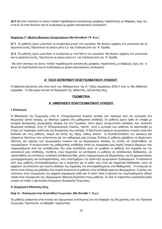§6.3 Θα ήταν σκόπιμο να γίνουν πολλά παραδείγματα κατασκευής γραφικής παράστασης με διάφορες τιμές του 
α και β, αν είναι δυνατόν και σε συνδυασμό με χρήση ηλεκτρονικού υπολογιστή. 
Κεφάλαιο 7 ο :Μελέτη Βασικών Συναρτήσεων (Να διατεθούν 10 δ.ω.) 
§7.1 Οι μαθητές έχουν μελετήσει τη συνάρτηση ψ=αx2 στο γυμνάσιο. Να δώσετε έμφαση στη μονοτονία και τα 
ακρότατα αυτής. Προτείνεται να γίνουν μόνο η 2 και 3 άσκηση από την Α΄ Ομάδα. 
§7.3 Οι μαθητές έχουν μελετήσει τη συνάρτηση ψ =αx2+βx+γ στο γυμνάσιο. Να δώσετε έμφαση στη μονοτονία 
και τα ακρότατα αυτής. Προτείνεται να γίνουν μόνο η 2 και 3 άσκηση από την Α΄ Ομάδα. 
Θα ήταν σκόπιμο να γίνουν πολλά παραδείγματα κατασκευής γραφικής παράστασης με διάφορες τιμές του α 
και β, αν είναι δυνατόν και σε συνδυασμό με χρήση ηλεκτρονικού υπολογιστή. 
Α΄ ΤΑΞΗ ΕΣΠΕΡΙΝΟΥ ΕΠΑΓΓΕΛΜΑΤΙΚΟΥ ΛΥΚΕΙΟΥ 
Η Διδακτέα-εξεταστέα ύλη είναι αυτή των Μαθηματικών της Α΄ Τάξης Ημερήσιου ΕΠΑ.Λ από το ίδιο διδακτικό 
εγχειρίδιο. Το ίδιο ισχύει και για την διαχείριση της Διδακτέας –εξεταστέας ύλης. 
ΓΕΩΜΕΤΡΙΑ 
Α΄ ΗΜΕΡΗΣΙΟΥ ΕΠΑΓΓΕΛΜΑΤΙΚΟΥ ΛΥΚΕΙΟΥ 
I. Εισαγωγή 
Η διδασκαλία της Γεωμετρίας στην Α΄ Επαγγελματικού Λυκείου εστιάζει στο πέρασμα από τον εμπειρικό στο 
θεωρητικό τρόπο σκέψης, με ιδιαίτερη έμφαση στη μαθηματική απόδειξη. Οι μαθητές έχουν έρθει σε επαφή με 
στοιχεία θεωρητικής γεωμετρικής σκέψης και στο Γυμνάσιο, όπου έχουν αντιμετωπίσει ασκήσεις που απαιτούν 
θεωρητική απόδειξη. Στην Α΄ Επαγγελματικού Λυκείου, πρέπει αυτή η εμπειρία των μαθητών να αξιοποιηθεί με 
στόχο την περαιτέρω ανάπτυξη της θεωρητικής τους σκέψης. Η διατύπωση ορισμών γεωμετρικών εννοιών είναι κάτι 
δύσκολο για τους μαθητές, ακόμα και αυτής της τάξης, καθώς απαιτεί τη συνειδητοποίηση των κρίσιμων και 
ελάχιστων ιδιοτήτων που απαιτούνται για τον καθορισμό μιας έννοιας. Επίσης οι μαθητές χρειάζεται να διερευνούν 
ιδιότητες και σχέσεις των γεωμετρικών εννοιών και να δημιουργούν εικασίες τις οποίες να προσπαθούν να 
τεκμηριώσουν. Η αντιμετώπιση της μαθηματικής απόδειξης απλά ως περιγραφή μιας σειράς λογικών βημάτων που 
παρουσιάζονται από τον εκπαιδευτικό, δεν είναι κατάλληλη ώστε να μυηθούν οι μαθητές στη σημασία και την 
κατασκευή μιας απόδειξης. Αντίθετα, είναι σημαντικό να εμπλακούν οι μαθητές σε αποδεικτικές διαδικασίες, να 
προσπαθούν να εντοπίζουν τη βασική αποδεικτική ιδέα, μέσω πειραματισμού και διερεύνησης, και να χρησιμοποιούν 
μετασχηματισμούς και αναπαραστάσεις, που υποστηρίζουν την ανάπτυξη γεωμετρικών συλλογισμών. Η κατασκευή 
από τους μαθητές αντιπαραδειγμάτων και η συζήτηση για το ρόλο τους είναι μια σημαντική διαδικασία, ώστε να 
αρχίσουν να αποκτούν μια πρώτη αίσθηση της σημασίας του αντιπαραδείγματος στα Μαθηματικά. Η απαγωγή σε 
άτοπο είναι επίσης μια μέθοδος που συχνά συναντούν οι μαθητές στην απόδειξη αρκετών θεωρημάτων. Ο ρόλος του 
«άτοπου» στην τεκμηρίωση του αρχικού ισχυρισμού αλλά και το κατά πόσο η άρνηση του συμπεράσματος οδηγεί 
τελικά στην τεκμηρίωσή του, δημιουργούν ιδιαίτερη δυσκολία στους μαθητές. Σε όλα τα παραπάνω ουσιαστικό ρόλο 
μπορεί να παίξει η αξιοποίηση λογισμικών Δυναμικής Γεωμετρίας. 
ΙΙ. Διαχείριση διδακτέας ύλης 
Κεφ.1ο : Εισαγωγή στην Ευκλείδεια Γεωμετρία. (Να διατεθεί 1 δ.ω.) 
Οι μαθητές εισάγονται στην έννοια του αξιωματικού συστήματος και στη διαφορά της Θεωρητικής από την Πρακτική 
Γεωμετρία. Προτείνεται να διδαχθεί περιληπτικά. 
19 
 