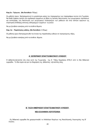 Κεφ.3ο : Τρίγωνα. (Να διατεθούν 7 δ.ω.) 
Οι μαθητές έχουν διαπραγματευτεί το μεγαλύτερο μέρος του περιεχομένου των παραγράφων αυτών στο Γυμνάσιο. 
Να δοθεί έμφαση λοιπόν στο σχεδιασμό σχημάτων με βάση τις λεκτικές διατυπώσεις των γεωμετρικών προτάσεων 
και αντίστροφα, στη διατύπωση των γεωμετρικών συλλογισμών των μαθητών και στην ισότητα τριγώνων ως 
στρατηγική απόδειξης ισότητας ευθύγραμμων τμημάτων ή γωνιών. 
Να μη ζητηθούν ασκήσεις από τα σύνθετα θέματα. 
Κεφ. 4ο : Παράλληλες ευθείες. (Να διατεθούν 4 δ.ω.) 
Οι μαθητές έχουν διαπραγματευθεί την έννοια της παραλληλίας ευθειών σε προηγούμενες τάξεις. 
Nα μη ζητηθούν ασκήσεις από τα σύνθετα. θέματα. 
Α΄ ΕΣΠΕΡΙΝΟΥ ΕΠΑΓΓΕΛΜΑΤΙΚΟΥ ΛΥΚΕΙΟΥ 
Η Διδακτέα-εξεταστέα ύλη είναι αυτή της Γεωμετρίας της Α΄ Τάξης Ημερήσιου ΕΠΑ.Λ από το ίδιο διδακτικό 
εγχειρίδιο. Το ίδιο ισχύει και για την διαχείριση της Διδακτέας –εξεταστέας ύλης. 
Β΄ ΤΑΞΗ ΗΜΕΡΗΣΙΟΥ ΕΠΑΓΓΕΛΜΑΤΙΚΟΥ ΛΥΚΕΙΟΥ 
ΝΕΑ ΕΛΛΗΝΙΚΗ ΛΟΓΟΤΕΧΝΙΑ 
Ως διδακτικό εγχειρίδιο θα χρησιμοποιηθεί το Ανθολόγιο Κειμένων της Νεοελληνικής Λογοτεχνίας της Β΄ 
Λυκείου. 
20 
 