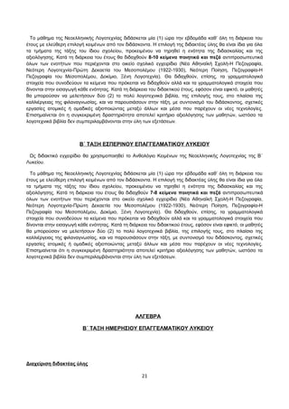 Το μάθημα της Νεοελληνικής Λογοτεχνίας διδάσκεται μία (1) ώρα την εβδομάδα καθ’ όλη τη διάρκεια του 
έτους με ελεύθερη επιλογή κειμένων από τον διδάσκοντα. Η επιλογή της διδακτέας ύλης θα είναι ίδια για όλα 
τα τμήματα της τάξης του ίδιου σχολείου, προκειμένου να τηρηθεί η ενότητα της διδασκαλίας και της 
αξιολόγησης. Κατά τη διάρκεια του έτους θα διδαχθούν 8-10 κείμενα ποιητικά και πεζά αντιπροσωπευτικά 
όλων των ενοτήτων που περιέχονται στο οικείο σχολικό εγχειρίδιο (Νέα Αθηναϊκή Σχολή-Η Πεζογραφία, 
Νεότερη Λογοτεχνία-Πρώτη Δεκαετία του Μεσοπολέμου (1922-1930), Νεότερη Ποίηση, Πεζογραφία-Η 
Πεζογραφία του Μεσοπολέμου, Δοκίμιο, Ξένη Λογοτεχνία). Θα διδαχθούν, επίσης, τα γραμματολογικά 
στοιχεία που συνοδεύουν τα κείμενα που πρόκειται να διδαχθούν αλλά και τα γραμματολογικά στοιχεία που 
δίνονται στην εισαγωγή κάθε ενότητας. Κατά τη διάρκεια του διδακτικού έτους, εφόσον είναι εφικτό, οι μαθητές 
θα μπορούσαν να μελετήσουν δύο (2) το πολύ λογοτεχνικά βιβλία, της επιλογής τους, στο πλαίσιο της 
καλλιέργειας της φιλαναγνωσίας, και να παρουσιάσουν στην τάξη, με συντονισμό του διδάσκοντος, σχετικές 
εργασίες ατομικές ή ομαδικές αξιοποιώντας μεταξύ άλλων και μέσα που παρέχουν οι νέες τεχνολογίες. 
Επισημαίνεται ότι η συγκεκριμένη δραστηριότητα αποτελεί κριτήριο αξιολόγησης των μαθητών, ωστόσο τα 
λογοτεχνικά βιβλία δεν συμπεριλαμβάνονται στην ύλη των εξετάσεων. 
Β΄ ΤΑΞΗ ΕΣΠΕΡΙΝΟΥ ΕΠΑΓΓΕΛΜΑΤΙΚΟΥ ΛΥΚΕΙΟΥ 
Ως διδακτικό εγχειρίδιο θα χρησιμοποιηθεί το Ανθολόγιο Κειμένων της Νεοελληνικής Λογοτεχνίας της Β΄ 
Λυκείου. 
Το μάθημα της Νεοελληνικής Λογοτεχνίας διδάσκεται μία (1) ώρα την εβδομάδα καθ’ όλη τη διάρκεια του 
έτους με ελεύθερη επιλογή κειμένων από τον διδάσκοντα. Η επιλογή της διδακτέας ύλης θα είναι ίδια για όλα 
τα τμήματα της τάξης του ίδιου σχολείου, προκειμένου να τηρηθεί η ενότητα της διδασκαλίας και της 
αξιολόγησης. Κατά τη διάρκεια του έτους θα διδαχθούν 7-8 κείμενα ποιητικά και πεζά αντιπροσωπευτικά 
όλων των ενοτήτων που περιέχονται στο οικείο σχολικό εγχειρίδιο (Νέα Αθηναϊκή Σχολή-Η Πεζογραφία, 
Νεότερη Λογοτεχνία-Πρώτη Δεκαετία του Μεσοπολέμου (1922-1930), Νεότερη Ποίηση, Πεζογραφία-Η 
Πεζογραφία του Μεσοπολέμου, Δοκίμιο, Ξένη Λογοτεχνία). Θα διδαχθούν, επίσης, τα γραμματολογικά 
στοιχεία που συνοδεύουν τα κείμενα που πρόκειται να διδαχθούν αλλά και τα γραμματολογικά στοιχεία που 
δίνονται στην εισαγωγή κάθε ενότητας. Κατά τη διάρκεια του διδακτικού έτους, εφόσον είναι εφικτό, οι μαθητές 
θα μπορούσαν να μελετήσουν δύο (2) το πολύ λογοτεχνικά βιβλία, της επιλογής τους, στο πλαίσιο της 
καλλιέργειας της φιλαναγνωσίας, και να παρουσιάσουν στην τάξη, με συντονισμό του διδάσκοντος, σχετικές 
εργασίες ατομικές ή ομαδικές αξιοποιώντας μεταξύ άλλων και μέσα που παρέχουν οι νέες τεχνολογίες. 
Επισημαίνεται ότι η συγκεκριμένη δραστηριότητα αποτελεί κριτήριο αξιολόγησης των μαθητών, ωστόσο τα 
λογοτεχνικά βιβλία δεν συμπεριλαμβάνονται στην ύλη των εξετάσεων. 
ΑΛΓΕΒΡΑ 
Β΄ ΤΑΞΗ ΗΜΕΡΗΣΙΟΥ ΕΠΑΓΓΕΛΜΑΤΙΚΟΥ ΛΥΚΕΙΟΥ 
Διαχείριση διδακτέας ύλης 
21 
 