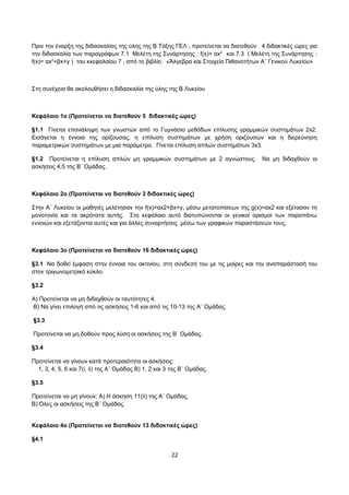 Πριν την έναρξη της διδασκαλίας της ύλης της Β Τάξης ΓΕΛ , προτείνεται να διατεθούν 4 διδακτικές ώρες για 
την διδασκαλία των παραγράφων 7.1 Μελέτη της Συνάρτησης : f(x)= αx2 και 7.3 ( Μελέτη της Συνάρτησης : 
f(x)= αx2+βx+γ ) του κκεφαλαίου 7 , από το βιβλίο «Άλγεβρα και Στοιχεία Πιθανοτήτων Α΄ Γενικού Λυκείου» 
Στη συνέχεια θα ακολουθήσει η διδασκαλία της ύλης της Β Λυκείου 
Κεφάλαιο 1ο (Προτείνεται να διατεθούν 5 διδακτικές ώρες) 
§1.1 Γίνεται επανάληψη των γνωστών από το Γυμνάσιο μεθόδων επίλυσης γραμμικών συστημάτων 2x2. 
Εισάγεται η έννοια της ορίζουσας, η επίλυση συστημάτων με χρήση οριζουσών και η διερεύνηση 
παραμετρικών συστημάτων με μια παράμετρο. Γίνεται επίλυση απλών συστημάτων 3x3. 
§1.2 Προτείνεται η επίλυση απλών μη γραμμικών συστημάτων με 2 αγνώστους. Να μη διδαχθούν οι 
ασκήσεις 4,5 της Β΄ Ομάδας. 
Κεφάλαιο 2ο (Προτείνεται να διατεθούν 3 διδακτικές ώρες) 
Στην Α΄ Λυκείου οι μαθητές μελέτησαν την f(x)=αx2+βx+γ, μέσω μετατοπίσεων της g(x)=αx2 και εξέτασαν τη 
μονοτονία και τα ακρότατα αυτής. Στο κεφάλαιο αυτό διατυπώνονται οι γενικοί ορισμοί των παραπάνω 
εννοιών και εξετάζονται αυτές και για άλλες συναρτήσεις μέσω των γραφικών παραστάσεών τους. 
Κεφάλαιο 3ο (Προτείνεται να διατεθούν 16 διδακτικές ώρες) 
§3.1 Να δοθεί έμφαση στην έννοια του ακτινίου, στη σύνδεσή του με τις μοίρες και την αναπαράστασή του 
στον τριγωνομετρικό κύκλο. 
§3.2 
Α) Προτείνεται να μη διδαχθούν οι ταυτότητες 4. 
Β) Να γίνει επιλογή από τις ασκήσεις 1-6 και από τις 10-13 της Α΄ Ομάδας. 
§3.3 
Προτείνεται να μη δοθούν προς λύση οι ασκήσεις της Β΄ Ομάδας. 
§3.4 
Προτείνεται να γίνουν κατά προτεραιότητα οι ασκήσεις: 
1, 3, 4, 5, 6 και 7(i, ii) της Α΄ Ομάδας B) 1, 2 και 3 της Β΄ Ομάδας. 
§3.5 
Προτείνεται να μη γίνουν: Α) Η άσκηση 11(ii) της Α΄ Ομάδας. 
Β) Όλες οι ασκήσεις της Β΄ Ομάδας. 
Κεφάλαιο 4ο (Προτείνεται να διατεθούν 13 διδακτικές ώρες) 
§4.1 
22 
 
