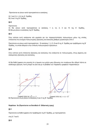 Προτείνεται να γίνουν κατά προτεραιότητα οι ασκήσεις: 
Α) 1 και 2 (i, ii, iii) της Α΄ Ομάδας 
Β) 2 και 3 της Β΄ Ομάδας. 
§4.2 
Προτείνεται: 
Α) Να γίνουν κατά προτεραιότητα οι ασκήσεις 1 (i, iv), 2, 3 και 10 της Α΄ Ομάδας. 
Β) Να μη γίνουν οι ασκήσεις της Β΄ Ομάδας. 
§4.3 
Στην ενότητα αυτή εισάγονται νέα εργαλεία για την παραγοντοποίηση πολυωνύμων μέσω της οποίας 
επιλύονται στη συνέχεια πολυωνυμικές εξισώσεις και ανισώσεις βαθμού μεγαλύτερου από 2 
Προτείνεται να γίνουν κατά προτεραιότητα: Oι ασκήσεις 1, 4, 5, 6 και 8 της Α΄ Ομάδας και προβλήματα της Β΄ 
Ομάδας, τα οποία οδηγούν στην επίλυση πολυωνυμικών εξισώσεων. 
§4.4 
Στην ενότητα αυτή επιλύονται εξισώσεις και ανισώσεις που ανάγονται σε πολυωνυμικές, όπως άρρητες και 
κλασματικές εξισώσεις και ανισώσεις. 
Α) Να δοθεί έμφαση στο γεγονός ότι η ύψωση των μελών μιας εξίσωσης στο τετράγωνο δεν οδηγεί πάντα σε 
ισοδύναμη εξίσωση. Αυτό μπορεί να γίνει και με τη βοήθεια των παρακάτω γραφικών παραστάσεων 
Β) Προτείνεται να μη γίνουν οι ασκήσεις 3 και 4 της Β΄ Ομάδας. 
Κεφάλαιο 5ο (Προτείνεται να διατεθούν 9 διδακτικές ώρες) 
§5.1 
Προτείνεται να δοθεί έμφαση στα προβλήματα της Β΄ Ομάδας, με προτεραιότητα 
στις 6, 7 και 8. 
§5.2 
23 
 