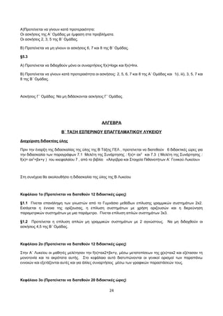 Α)Προτείνεται να γίνουν κατά προτεραιότητα: 
Oι ασκήσεις της Α΄ Ομάδας με έμφαση στα προβλήματα. 
Oι ασκήσεις 2, 3, 5 της Β΄ Ομάδας. 
Β) Προτείνεται να μη γίνουν οι ασκήσεις 6, 7 και 8 της Β΄ Ομάδας. 
§5.3 
Α) Προτείνεται να διδαχθούν μόνο οι συναρτήσεις f(x)=logx και f(x)=lnx. 
Β) Προτείνεται να γίνουν κατά προτεραιότητα οι ασκήσεις: 2, 5, 6, 7 και 8 της Α΄ Ομάδας και 1(i, iii), 3, 5, 7 και 
8 της Β΄ Ομάδας. 
Ασκήσεις Γ΄ Ομάδας: Να μη διδάσκονται ασκήσεις Γ΄ Ομάδας. 
ΑΛΓΕΒΡΑ 
Β΄ ΤΑΞΗ ΕΣΠΕΡΙΝΟΥ ΕΠΑΓΓΕΛΜΑΤΙΚΟΥ ΛΥΚΕΙΟΥ 
Διαχείριση διδακτέας ύλης 
Πριν την έναρξη της διδασκαλίας της ύλης της Β Τάξης ΓΕΛ , προτείνεται να διατεθούν 6 διδακτικές ώρες για 
την διδασκαλία των παραγράφων 7.1 Μελέτη της Συνάρτησης : f(x)= αx2 και 7.3 ( Μελέτη της Συνάρτησης : 
f(x)= αx2+βx+γ ) του κκεφαλαίου 7 , από το βιβλίο «Άλγεβρα και Στοιχεία Πιθανοτήτων Α΄ Γενικού Λυκείου» 
Στη συνέχεια θα ακολουθήσει η διδασκαλία της ύλης της Β Λυκείου 
Κεφάλαιο 1ο (Προτείνεται να διατεθούν 12 διδακτικές ώρες) 
§1.1 Γίνεται επανάληψη των γνωστών από το Γυμνάσιο μεθόδων επίλυσης γραμμικών συστημάτων 2x2. 
Εισάγεται η έννοια της ορίζουσας, η επίλυση συστημάτων με χρήση οριζουσών και η διερεύνηση 
παραμετρικών συστημάτων με μια παράμετρο. Γίνεται επίλυση απλών συστημάτων 3x3. 
§1.2 Προτείνεται η επίλυση απλών μη γραμμικών συστημάτων με 2 αγνώστους. Να μη διδαχθούν οι 
ασκήσεις 4,5 της Β΄ Ομάδας. 
Κεφάλαιο 2ο (Προτείνεται να διατεθούν 12 διδακτικές ώρες) 
Στην Α΄ Λυκείου οι μαθητές μελέτησαν την f(x)=αx2+βx+γ, μέσω μετατοπίσεων της g(x)=αx2 και εξέτασαν τη 
μονοτονία και τα ακρότατα αυτής. Στο κεφάλαιο αυτό διατυπώνονται οι γενικοί ορισμοί των παραπάνω 
εννοιών και εξετάζονται αυτές και για άλλες συναρτήσεις μέσω των γραφικών παραστάσεών τους. 
Κεφάλαιο 3ο (Προτείνεται να διατεθούν 20 διδακτικές ώρες) 
24 
 