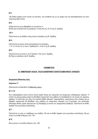 §3.1 
Να δοθεί έμφαση στην έννοια του ακτινίου, στη σύνδεσή του με τις μοίρες και την αναπαράστασή του στον 
τριγωνομετρικό κύκλο. 
§3.2 
Α)Προτείνεται να μη διδαχθούν οι ταυτότητες 4. 
Β) Να γίνει επιλογή από τις ασκήσεις 1-6 και από τις 10-13 της Α΄ Ομάδας. 
§3.3 
Προτείνεται να μη δοθούν προς λύση οι ασκήσεις της Β΄ Ομάδας. 
§3.4 
Προτείνεται να γίνουν κατά προτεραιότητα οι ασκήσεις: 
1, 3, 4, 5, 6 και 7(i, ii) της Α΄ Ομάδας B) 1, 2 και 3 της Β΄ Ομάδας. 
§3.5 
Προτείνεται να μη γίνουν: Α) Η άσκηση 11(ii) της Α΄ Ομάδας. 
Β) Όλες οι ασκήσεις της Β΄ Ομάδας. 
ΓΕΩΜΕΤΡΙΑ 
Β΄ ΗΜΕΡΗΣΙΟΥ ΚΑΙ Β΄ ΤΑΞΗ ΕΣΠΕΡΙΝΟΥ ΕΠΑΓΓΕΛΜΑΤΙΚΟΥ ΛΥΚΕΙΟΥ 
Διαχείριση διδακτέας ύλης 
Κεφάλαιο 7ο 
(Προτείνεται να διατεθούν 3 διδακτικές ώρες). 
§7.1-7.6 
Στις παραγράφους αυτές γίνεται πρώτη φορά λόγος για σύμμετρα και ασύμμετρα ευθύγραμμα τμήματα. Η 
έννοια της ασυμμετρίας μπορεί να βοηθήσει σημαντικά τους μαθητές να ξεκαθαρίσουν την έννοια του αρρήτου 
αριθμού. Η ανάπτυξη της ύλης στο σχολικό βιβλίο (θεωρία, παρατηρήσεις, σημειώσεις) είναι πλήρης και αν 
διδαχθεί προσεκτικά θα βοηθήσει τους μαθητές σε σημαντικές περιοχές της Γεωμετρίας που ακολουθεί 
(Θεώρημα Θαλή, όμοια τρίγωνα) και της Άλγεβρας (η έννοια του πραγματικού αριθμού). Προτείνεται να δοθεί 
έμφαση στις ερωτήσεις κατανόησης. 
§7.7 
Προτείνεται να γίνει το πρόβλημα της σελίδας 154 και να δοθεί έμφαση στις ερωτήσεις κατανόησης. Να μη 
γίνουν τα σύνθετα θέματα, σελ. 157. 
§7.8 
Να μη γίνουν τα σύνθετα θέματα, σελ. 163. 
25 
 