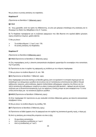 Να μη γίνουν οι γενικές ασκήσεις του κεφαλαίου. 
Κεφάλαιο 8ο 
(Προτείνεται να διατεθούν 3 διδακτικές ώρες). 
§8.1-8.2 
Α) Ισως χρειασθεί, κατά την κρίση του διδάσκοντος, να γίνει μία γρήγορη επανάληψη στις αναλογίες και το 
Θεώρημα του Θαλή που διδαχθήκαν στην Α΄ Λυκείου. 
Β) Το Κεφάλαιο προσφέρεται για τη συζήτηση εφαρμογών που ήδη θίγονται στο σχολικό βιβλίο (μέτρηση 
ύψους απρόσιτων σημείων, χρήση εξάντα). 
Γ) Να μη γίνουν: 
 Tα σύνθετα θέματα 1, 2 και 3, σελ. 178. 
 Oι γενικές ασκήσεις του Κεφαλαίου. 
Κεφάλαιο 9ο 
(Προτείνεται να διατεθούν 8 διδακτικές ώρες). 
§9.1-9.2 (Προτείνεται να διατεθούν 2 διδακτικές ώρες). 
Α) Στις παραγράφους αυτές η άσκοπη ασκησιολογία αλγεβρικού χαρακτήρα δε συνεισφέρει στην κατανόηση 
της Γεωμετρίας. 
Β) Προτείνεται να γίνει το σχόλιο της εφαρμογής ως σύνδεση με την επόμενη παράγραφο. 
Γ) Να μη γίνουν τα σύνθετα θέματα 4, 6, σελ. 186. 
§9.3 (Προτείνεται να διατεθούν 1 διδακτική ώρα). 
Στην παράγραφο αυτή είναι σκόπιμο να διατεθεί χρόνος ώστε να σχολιαστεί το ιστορικό σημείωμα για την 
ανακάλυψη των ασύμμετρων μεγεθών και να γίνουν και οι 3 κατασκευές (υποτείνουσα και κάθετη πλευρά 
ορθογωνίου τριγώνου, μέση ανάλογος, άρρητα πολλαπλάσια ευθύγραμμου τμήματος που δίνουν και τον 
τρόπο κατασκευής ευθυγράμμων τμημάτων με μήκος τετραγωνική ρίζα φυσικού – αφορμή για μία σύντομη 
συζήτηση για τη δυνατότητα κατασκευής ή μη των αρρήτων). Επίσης μπορεί να γίνει αναφορά στην 7.3 στην 
οποία γίνεται λόγος για την κατασκευή αρρήτων μεγεθών. 
§9.4-9.5 (Προτείνεται να διατεθούν 3 διδακτικές ώρες). 
Α) Στην παράγραφο 9.4 προτείνεται να μην αναλωθεί επιπλέον διδακτικός χρόνος για άσκοπη ασκησιολογία 
αλγεβρικού τύπου. 
Β) Να μη γίνουν τα σύνθετα θέματα της σελίδας 194. 
§9.7 (Προτείνεται να διατεθούν 2 διδακτικές ώρες). 
Α) Προτείνεται να δοθεί έμφαση στην 3η εφαρμογή και στο σχόλιό της (κατασκευή χρυσής τομής, ο λόγος φ). 
Β) Από τις ασκήσεις μία επιλογή θα μπορούσε να είναι η εξής: 
 Οι ερωτήσεις κατανόησης. 
 Από τις ασκήσεις εμπέδωσης οι 1 και 4 
 Από τις αποδεικτικές οι 1 και 3. 
26 
 