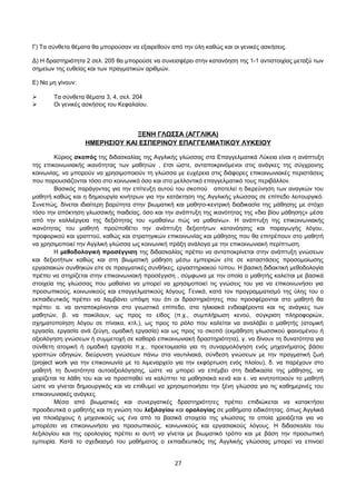 Γ) Τα σύνθετα θέματα θα μπορούσαν να εξαιρεθούν από την ύλη καθώς και οι γενικές ασκήσεις. 
Δ) Η δραστηριότητα 2 σελ. 205 θα μπορούσε να συνεισφέρει στην κατανόηση της 1-1 αντιστοιχίας μεταξύ των 
σημείων της ευθείας και των πραγματικών αριθμών. 
Ε) Να μη γίνουν: 
 Τα σύνθετα θέματα 3, 4, σελ. 204 
 Οι γενικές ασκήσεις του Κεφαλαίου. 
ΞΕΝΗ ΓΛΩΣΣΑ (ΑΓΓΛΙΚΑ) 
ΗΜΕΡΗΣΙΟΥ ΚΑΙ ΕΣΠΕΡΙΝΟΥ ΕΠΑΓΓΕΛΜΑΤΙΚΟΥ ΛΥΚΕΙΟΥ 
Κύριος σκοπός της διδασκαλίας της Αγγλικής γλώσσας στα Επαγγελματικά Λύκεια είναι η ανάπτυξη 
της επικοινωνιακής ικανότητας των μαθητών , έτσι ώστε, ανταποκρινόμενοι στις ανάγκες της σύγχρονης 
κοινωνίας, να μπορούν να χρησιμοποιούν τη γλώσσα με ευχέρεια στις διάφορες επικοινωνιακές περιστάσεις 
που παρουσιάζονται τόσο στο κοινωνικό όσο και στο μελλοντικό επαγγελματικό τους περιβάλλον. 
Βασικός παράγοντας για την επίτευξη αυτού του σκοπού αποτελεί η διερεύνηση των αναγκών του 
μαθητή καθώς και η δημιουργία κινήτρων για την κατάκτηση της Αγγλικής γλώσσας σε επίπεδο λειτουργικό. 
Συνεπώς, δίνεται ιδιαίτερη βαρύτητα στην βιωματική και μαθητο-κεντρική διαδικασία της μάθησης με στόχο 
τόσο την απόκτηση γλωσσικής παιδείας, όσο και την ανάπτυξη της ικανότητας της «δια βίου μάθησης» μέσα 
από την καλλιέργεια της δεξιότητας του «μαθαίνω πώς να μαθαίνω». Η ανάπτυξη της επικοινωνιακής 
ικανότητας του μαθητή προϋποθέτει την ανάπτυξη δεξιοτήτων κατανόησης και παραγωγής λόγου, 
προφορικού και γραπτού, καθώς και στρατηγικών επικοινωνίας και μάθησης που θα επιτρέπουν στο μαθητή 
να χρησιμοποιεί την Αγγλική γλώσσα ως κοινωνική πράξη ανάλογα με την επικοινωνιακή περίπτωση. 
Η μεθοδολογική προσέγγιση της διδασκαλίας πρέπει να ανταποκρίνεται στην ανάπτυξη γνώσεων 
και δεξιοτήτων καθώς και στη βιωματική μάθηση μέσω εμπειριών είτε σε καταστάσεις προσομοίωσης 
εργασιακών συνθηκών είτε σε πραγματικές συνθήκες, εργαστηριακού τύπου. Η βασική διδακτική μεθοδολογία 
πρέπει να στηρίζεται στην επικοινωνιακή προσέγγιση , σύμφωνα με την οποία ο μαθητής καλείται με βασικά 
στοιχεία της γλώσσας που μαθαίνει να μπορεί να χρησιμοποιεί τις γνώσεις του για να επικοινωνήσει για 
προσωπικούς, κοινωνικούς και επαγγελματικούς λόγους. Γενικά, κατά τον προγραμματισμό της ύλης του ο 
εκπαιδευτικός πρέπει να λαμβάνει υπόψη του ότι οι δραστηριότητες που προσφέρονται στο μαθητή θα 
πρέπει: α. να ανταποκρίνονται στο γνωστικό επίπεδο, στα ηλικιακά ενδιαφέροντα και τις ανάγκες των 
μαθητών, β. να ποικίλουν, ως προς το είδος (π.χ., συμπλήρωση κενού, σύγκριση πληροφοριών, 
σχηματοποίηση λόγου σε πίνακα, κτλ.), ως προς το ρόλο που καλείται να αναλάβει ο μαθητής (ατομική 
εργασία, εργασία ανά ζεύγη, ομαδική εργασία) και ως προς το σκοπό (εκμάθηση γλωσσικού φαινομένου ή 
αξιολόγηση γνώσεων ή συμμετοχή σε καθαρά επικοινωνιακή δραστηριότητα), γ. να δίνουν τη δυνατότητα για 
σύνθετη ατομική ή ομαδική εργασία π.χ., προετοιμασία για τη συναρμολόγηση ενός μηχανήματος βάσει 
γραπτών οδηγιών, διεύρυνση γνώσεων πάνω στα ναυτιλιακά, σύνδεση γνώσεων με την πραγματική ζωή 
(project work για την επικοινωνία με το λιμεναρχείο για την εκφόρτωση ενός πλοίου), δ. να παρέχουν στο 
μαθητή τη δυνατότητα αυτοαξιολόγησης, ώστε να μπορεί να επέμβει στη διαδικασία της μάθησης, να 
χειρίζεται τα λάθη του και να προσπαθεί να καλύπτει τα μαθησιακά κενά και ε. να κινητοποιούν το μαθητή 
ώστε να γίνεται δημιουργικός και να επιθυμεί να χρησιμοποιήσει την ξένη γλώσσα για τις καθημερινές του 
επικοινωνιακές ανάγκες. 
Μέσα από βιωματικές και συνεργατικές δραστηριότητες πρέπει επιδιώκεται να κατακτήσει 
προοδευτικά ο μαθητής και τη γνώση του λεξιλογίου και ορολογίας σε μαθήματα ειδικότητας, όπως Αγγλικά 
για πλοιάρχους ή μηχανικούς ως ένα από τα βασικά στοιχεία της γλώσσας τα οποία χρειάζεται για να 
μπορέσει να επικοινωνήσει για προσωπικούς, κοινωνικούς και εργασιακούς λόγους. Η διδασκαλία του 
λεξιλογίου και της ορολογίας πρέπει κι αυτή να γίνεται με βιωματικό τρόπο και με βάση την προσωπική 
εμπειρία. Κατά το σχεδιασμό του μαθήματος ο εκπαιδευτικός της Αγγλικής γλώσσας μπορεί να επινοεί 
27 
 