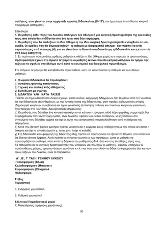 ασκήσεις, που γίνονται στην αρχή κάθε ωριαίας διδασκαλίας (8'-12'), και έμμεσα με το υπόλοιπο κινητικό 
πρόγραμμα (αθλήματα). 
Ειδικότερα: 
1. Οι μαθητές κάθε τάξης του Λυκείου επιλέγουν ένα άθλημα ή μια κινητική δραστηριότητα της αρεσκείας 
τους, στα οποία θα επιδίδονται στο ένα ή και στα δύο τετράμηνα. 
2. Οι μαθητές που θα επιλέξουν το ίδιο άθλημα ή την ίδια κινητική δραστηριότητα θα ενταχθούν σε μία 
ομάδα. Οι ομάδες που θα δημιουργηθούν - η καθεμιά με διαφορετικό άθλημα - δεν πρέπει να είναι 
περισσότερες από τέσσερις (4), για να είναι όσο το δυνατό αποδοτικότερη η διδασκαλία και η εποπτεία 
από τους καθηγητές. 
3. Σε περίπτωση που μεγάλος αριθμός μαθητών επιλέξει το ίδιο άθλημα χωρίς να επαρκούν οι εγκαταστάσεις, 
προτεραιότητα έχουν στο πρώτο τετράμηνο οι μαθητές εκείνοι που θα εκπροσωπήσουν το τμήμα, την 
τάξη και το σχολείο στο άθλημα αυτό κατά το εσωτερικό και διασχολικό πρωτάθλημα. 
Στο επόμενο τετράμηνο θα καταβάλλεται προσπάθεια, ώστε να ικανοποιείται η επιθυμία και των άλλων 
μαθητών. 
4. Η ωριαία διδασκαλία θα περιλαμβάνει: 
α) Ασκήσεις φυσικής κατάστασης 
β) Τεχνική και τακτική ενός αθλήματος 
γ) Εμπέδωση με αγώνες. 
3. ΔΙΔΑΚΤΕΑ ΥΛΗ ΚΑΤΑ ΤΑΞΕΙΣ 
Πρέπει να σημειωθεί ότι στο Λύκειο έχουμε, κατά κανόνα, εφαρμογή διδαγμένων ήδη θεμάτων από το Γυμνάσιο 
και όχι διδασκαλία νέων θεμάτων, με την τυπική έννοια της διδασκαλίας, γιατί προέχει ο βιωματικός στόχος 
(δημιουργία κινητικών συνηθειών) και όχι ο γνωστικός (απόκτηση πολλών και ποικίλων κινητικών γνώσεων), 
που προέχει στο Γυμνάσιο. Διευκρινιστικές σημειώσεις: 
α) Οι μαθητές που διάλεξαν ένα κινητικό αντικείμενο σε κάποιο τετράμηνο, αλλά λόγω μεγάλης συμμετοχής δεν 
περιλήφθηκαν στην αντίστοιχη ομάδα, είναι δυνατόν, εφόσον και οι ίδιοι το θέλουν, να εξεταστούν στο 
αντικείμενο που διάλεξαν αρχικά και όχι σε αυτό που αναγκαστικά παρακολούθησαν κατά τη διάρκεια του 
τετραμήνου. 
β) Κατά την εξέταση βασικό κριτήριο πρέπει να αποτελεί η ευχέρεια και η επιδεξιότητα με την οποία εκτελείται η 
άσκηση και όχι το αποτέλεσμα (π.χ. το αν μπει ή όχι το καλάθι). 
γ) Στη διδασκαλία και εφαρμογή της διδακτέας ύλης πρέπει να προηγούνται τα εξεταστέα θέματα, στα οποία και 
θα δίνεται κάποια έμφαση. Αυτά πρέπει να γίνονται γνωστά εκ των προτέρων, ώστε οι μαθητές να 
προετοιμάζονται ανάλογα, τόσο κατά τη διάρκεια του μαθήματος Φ.Α. όσο και στις ελεύθερες ώρες τους. 
Τα αθλήματα και οι κινητικές δραστηριότητες που μπορούν να επιλέξουν οι μαθητές, εφόσον υπάρχουν οι 
προϋποθέσεις χώρου, εγκαταστάσεων, οργάνων κ.τ.λ.- και που αποτελούν τη διδακτέα-εφαρμοστέα ύλη και των 
τριών τάξεων του Λυκείου, είναι τα παρακάτω: 
Α΄ , Β΄, Γ΄ ΤΑΞΗ ΓΕΝΙΚΟΥ ΛΥΚΕΙΟΥ 
Πετοσφαίριση (Βόλεϊ) 
Καλαθοσφαίριση (Μπάσκετ) 
Χειροσφαίριση (Χάντμπολ 
Ποδόσφαιρο 
Στίβος 
Γυμναστική 
α. Ενόργανη γυμναστική 
β. Ρυθμική γυμναστική 
Ελληνικοί Παραδοσιακοί χοροί 
1) Μακελάρικος (γρήγορος χασάπικος). 
30 
 