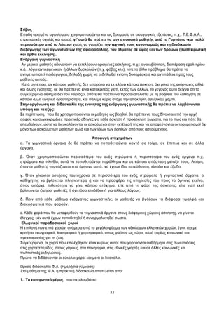 Στίβος 
Επειδή ορισμένα αγωνίσματα χρησιμοποιούνται και ως δοκιμασία σε εισαγωγικές εξετάσεις, π.χ.: Τ.Ε.Φ.Α.Α., 
στρατιωτικές σχολές και αλλού, γι' αυτό θα πρέπει να μην αποφοιτά μαθητής από το Γυμνάσιο -και πολύ 
περισσότερο από το Λύκειο- χωρίς να γνωρίζει: την τεχνική, τους κανονισμούς και τη διαδικασία 
διεξαγωγής των αγωνισμάτων της σφαιροβολίας, του άλματος σε ύψος και των δρόμων (συσπειρωτική 
και όρθια εκκίνηση). 
Ενόργανη γυμναστική 
Αν μερικοί μαθητές αδυνατούν να εκτελέσουν ορισμένες ασκήσεις, π.χ.: ανακυβίστηση, διαπέραση εφαλτηρίου 
κ.ά., λόγω αντικειμενικών ή άλλων δυσκολιών (π.χ. φόβος κτλ), τότε το άλλο πρόβλημα θα πρέπει να 
αντιμετωπιστεί παιδαγωγικά, δηλαδή χωρίς να εκδηλωθεί έντονη δυσαρέσκεια και αντιπάθεια προς τους 
μαθητές αυτούς. 
Κατά συνέπεια, αν κάποιος μαθητής δεν μπορέσει να εκτελέσει κάποια άσκηση, όχι μόνο της ενόργανης αλλά 
και άλλης ενότητας, δε θα πρέπει να είναι κατακριτέος γιατί, εκτός των άλλων, το γεγονός αυτό δείχνει ότι το 
συγκεκριμένο άθλημα δεν του ταιριάζει, οπότε θα πρέπει να προσανατολιστεί με τη βοήθεια του καθηγητή σε 
κάποια άλλη κινητική δραστηριότητα, και πάλι με κύριο στόχο την απόκτηση αθλητικού χόμπι. 
Στην οργάνωση και διδασκαλία της ενότητας της ενόργανης γυμναστικής θα πρέπει να λαμβάνονται 
υπόψη και τα εξής: 
Σε περίπτωση, που θα χρησιμοποιούνται οι μαθητές ως βοηθοί, θα πρέπει να τους δίνονται από την αρχή 
σαφείς και συγκεκριμένες πρακτικές οδηγίες για κάθε άσκηση ή προάσκηση χωριστά, για το πως και πότε θα 
επεμβαίνουν, ώστε να διευκολύνονται οι ασκούμενοι στην εκτέλεσή της και να αποφεύγονται οι τραυματισμοί όχι 
μόνο των ασκούμενων μαθητών αλλά και των ίδιων των βοηθών από τους ασκούμενους. 
Αποφυγή ατυχημάτων 
α. Τα γυμναστικά όργανα δε θα πρέπει να τοποθετούνται κοντά σε τοίχο, σε έπιπλα και σε άλλα 
όργανα. 
β. Όταν χρησιμοποιούνται περισσότερα του ενός στρώματα ή περισσότερα του ενός όργανα π.χ. 
στρώματα και πλινθίο, αυτά να τοποθετούνται παράλληλα και σε κάποια απόσταση μεταξύ τους. Ακόμη, 
όταν οι μαθητές γυμνάζονται στα όργανα αυτά, να έχουν ίδια κατεύθυνση, είσοδο και έξοδο. 
γ. Όταν γίνονται ασκήσεις ταυτόχρονα σε περισσότερα του ενός στρώματα ή γυμναστικά όργανα, ο 
καθηγητής να βρίσκεται πλησιέστερα ή και να προσφέρει τις υπηρεσίες του προς το όργανο εκείνο, 
όπου υπάρχει πιθανότητα να γίνει κάποιο ατύχημα, είτε από τη φύση της άσκησης, είτε γιατί εκεί 
βρίσκονται ζωηροί μαθητές ή όχι τόσο επιδέξιοι ή για άλλους λόγους. 
δ. Πριν από κάθε μάθημα ενόργανης γυμναστικής, οι μαθητές να βγάζουν τα διάφορα τιμαλφή και 
διακοσμητικά που φορούν. 
ε. Κάθε φορά που θα μεταφερθούν τα γυμναστικά όργανα στους διάφορους χώρους άσκησης, να γίνεται 
έλεγχος, εάν αυτά έχουν τοποθετηθεί ή συναρμολογηθεί σωστά. 
Ελληνικοί παραδοσιακοί χοροί 
Η επιλογή των επτά χορών, ανάμεσα από το μεγάλο φάσμα των αξιόλογων ελληνικών χορών, έγινε όχι με 
κριτήρια γεωγραφικά, λαογραφικά ή χορογραφικά, όπως γινόταν ως τώρα, αλλά κυρίως κοινωνικά και 
προετοιμασίας για τη ζωή. 
Συγκεκριμένα, οι χοροί που επιλέχθηκαν είναι κυρίως αυτοί που χορεύονται αυθόρμητα στις συνεστιάσεις, 
στις χοροεσπερίδες, στους γάμους, στα πανηγύρια, στις εθνικές γιορτές και σε άλλες κοινωνικές και 
πολιτιστικές εκδηλώσεις. 
Πρώτα να διδάσκονται οι εύκολοι χοροί και μετά οι δύσκολοι. 
Ωριαία διδασκαλία Φ.Α. (Ημερήσια γύμναση) 
Στο μάθημα της Φ.Α. η πρακτική διδασκαλία αποτελείται από: 
1. Το εισαγωγικό μέρος, που περιλαμβάνει: 
33 
 