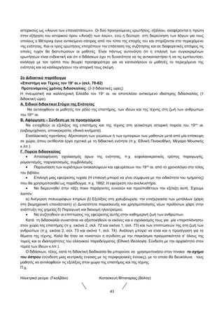 ιστορικούς ως «Αιώνα των επαναστάσεων». Οι δύο προηγούμενες ερωτήσεις, εξάλλου, αναφέρονται η πρώτη 
στην εξήγηση του ιστορικού όρου «Άνοιξη των λαών», ενώ η δεύτερη στη διερεύνηση των λόγων για τους 
οποίους ο Μέτερνιχ έγινε αντικείμενο σάτιρας από τον τύπο της εποχής του και στηρίζονται στο περιεχόμενο 
της ενότητας. Και οι τρεις ερωτήσεις επιτρέπουν την επέκταση της συζήτησης και σε διαφορετικές απόψεις τις 
οποίες τυχόν θα διατυπώσουν οι μαθητές. Είναι πάντως αυτονόητο ότι η επιλογή των συγκεκριμένων 
ερωτήσεων είναι ενδεικτική και ότι ο διδάσκων έχει τη δυνατότητα να τις αντικαταστήσει ή να τις εμπλουτίσει, 
ανάλογα με τον τρόπο που θεωρεί προσφορότερο για να κατανοήσουν οι μαθητές το περιεχόμενο της 
ενότητας και να καλλιεργήσουν την ιστορική τους σκέψη. 
2o Διδακτικό παράδειγμα 
«Επιστήμη και Τέχνες τον 19ο αι.» (σελ. 70-82) 
Προτεινόμενος χρόνος διδασκαλίας: (2-3 διδακτικές ώρες) 
Η πνευματική και καλλιτεχνική Ελλάδα τον 19ο αι. να αποτελέσει αντικείμενο ιδιαίτερης διδασκαλίας (1 
διδακτική ώρα). 
Α. Ειδικοί διδακτικοί Στόχοι της Ενότητας 
Να αντιληφθούν οι μαθητές τον ρόλο της επιστήμης, των ιδεών και της τέχνης στη ζωή των ανθρώπων 
του 19ου αι. 
Β. Αφόρμηση – Σύνδεση με τα προηγούμενα 
Να ενταχθούν οι εξελίξεις της επιστήμης και της τέχνης στη γενικότερη ιστορική πορεία του 19ου αι. 
(εκβιομηχάνιση, αποικιοκρατία, εθνικά κινήματα). 
Εναλλακτικές προτάσεις: Αξιοποίηση των γνώσεων ή των εμπειριών των μαθητών μετά από μία επίσκεψη 
σε χώρο, όπου εκτίθενται έργα σχετικά με τη διδακτική ενότητα (π.χ. Εθνική Πινακοθήκη, Μέγαρο Μουσικής 
κ.λπ.). 
Γ. Πορεία διδασκαλίας 
· Αποσαφήνιση, σχολιασμός όρων της ενότητας, π.χ. κεφαλαιοκρατικός τρόπος παραγωγής, 
ρομαντισμός, παρνασσισμός, συμβολισμός. 
· Παρουσίαση των κυριότερων ανακαλύψεων και εφευρέσεων του 19ου αι. από το χρονολόγιο στο τέλος 
του βιβλίου. 
· Επιλογή μιας εφεύρεσης τυχαία (Η επιλογή μπορεί να γίνει σύμφωνα με την ειδικότητα του τμήματος) 
που θα χρησιμοποιηθεί ως παράδειγμα, π.χ. 1882: Η εφεύρεση του ανελκυστήρα. 
· Να διερευνηθεί στην τάξη ποιοι παράγοντες ευνοούν και προϋποθέτουν την εξέλιξη αυτή. Έχουμε 
λοιπόν: 
α) Ανέγερση πολυώροφων κτηρίων β) Εξελίξεις στη χαλυβουργία, την επεξεργασία των μετάλλων (χάρη 
στη βιομηχανική επανάσταση) γ) Δυνατότητα παρασκευής και χρησιμοποίησης νέων προϊόντων χάρη στην 
ανάπτυξη της χημείας δ) Παραγωγή και διανομή ηλεκτρισμού. 
· Να συζητηθούν οι επιπτώσεις της εφεύρεσης αυτής στην καθημερινή ζωή των ανθρώπων. 
Κατά τη διδασκαλία συνιστάται να αξιοποιηθούν οι εικόνες και ο σχολιασμός τους για μία «περιπλάνηση» 
στον χώρο της επιστήμης (π.χ. εικόνα 2, σελ. 72 και εικόνα 1, σελ. 73) και των επιπτώσεών της στη ζωή των 
ανθρώπων (π.χ. εικόνα 2, σελ. 73 και εικόνα 1, σελ. 74). Ανάλογη μπορεί να είναι και η προσέγγιση για τα 
θέματα της τέχνης. Kαλό θα ήταν να τονιστούν η σύνδεση με την παγκόσμια πραγματικότητα σ’ όλους της 
τομείς και οι ιδιαιτερότητες του ελληνικού παραδείγματος (Εθνική Ιδεολογία, Σύνδεση με την αρχαιότητα στον 
τομέα των Ιδεών κ.λπ.). 
Ο διδάσκων, τέλος, κατά τη διδακτική διαδικασία θα μπορούσε να χρησιμοποιήσει στον πίνακα το σχήμα 
του άστρου (σύνδεση μιας κεντρικής έννοιας με τις περιφερειακές έννοιες), με το οποίο θα διευκόλυνε τους 
μαθητές να αντιληφθούν τις εξελίξεις στον χώρο της επιστήμης και της τέχνης. 
Π.χ. 
Ηλεκτρικό ρεύμα (Γκαλβάνι) Κατασκευή Μπαταρίας (Βόλτα) 
41 
 