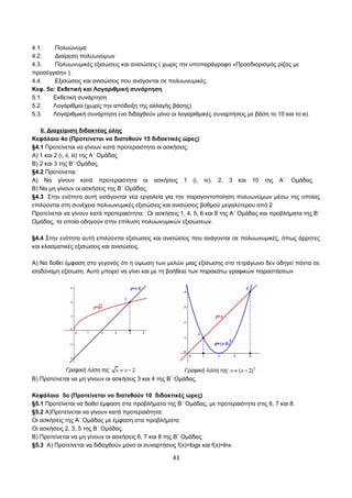 4.1. Πολυώνυμα 
4.2. Διαίρεση πολυωνύμων 
4.3. Πολυωνυμικές εξισώσεις και ανισώσεις ( χωρίς την υποπαράγραφο «Προσδιορισμός ρίζας με 
προσέγγιση» ). 
4.4. Εξισώσεις και ανισώσεις που ανάγονται σε πολυωνυμικές. 
Κεφ. 5ο: Εκθετική και Λογαριθμική συνάρτηση 
5.1. Εκθετική συνάρτηση 
5.2. Λογάριθμοι (χωρίς την απόδειξη της αλλαγής βάσης) 
5.3. Λογαριθμική συνάρτηση (να διδαχθούν μόνο οι λογαριθμικές συναρτήσεις με βάση το 10 και το e). 
ΙΙ. Διαχείριση διδακτέας ύλης 
Κεφάλαιο 4ο (Προτείνεται να διατεθούν 15 διδακτικές ώρες) 
§4.1 Προτείνεται να γίνουν κατά προτεραιότητα οι ασκήσεις: 
Α) 1 και 2 (i, ii, iii) της Α΄ Ομάδας 
Β) 2 και 3 της Β΄ Ομάδας. 
§4.2 Προτείνεται: 
Α) Να γίνουν κατά προτεραιότητα οι ασκήσεις 1 (i, iv), 2, 3 και 10 της Α΄ Ομάδας. 
Β) Να μη γίνουν οι ασκήσεις της Β΄ Ομάδας. 
§4.3 Στην ενότητα αυτή εισάγονται νέα εργαλεία για την παραγοντοποίηση πολυωνύμων μέσω της οποίας 
επιλύονται στη συνέχεια πολυωνυμικές εξισώσεις και ανισώσεις βαθμού μεγαλύτερου από 2 
Προτείνεται να γίνουν κατά προτεραιότητα: Oι ασκήσεις 1, 4, 5, 6 και 8 της Α΄ Ομάδας και προβλήματα της Β΄ 
Ομάδας, τα οποία οδηγούν στην επίλυση πολυωνυμικών εξισώσεων. 
§4.4 Στην ενότητα αυτή επιλύονται εξισώσεις και ανισώσεις που ανάγονται σε πολυωνυμικές, όπως άρρητες 
και κλασματικές εξισώσεις και ανισώσεις. 
Α) Να δοθεί έμφαση στο γεγονός ότι η ύψωση των μελών μιας εξίσωσης στο τετράγωνο δεν οδηγεί πάντα σε 
ισοδύναμη εξίσωση. Αυτό μπορεί να γίνει και με τη βοήθεια των παρακάτω γραφικών παραστάσεων 
Β) Προτείνεται να μη γίνουν οι ασκήσεις 3 και 4 της Β΄ Ομάδας. 
Κεφάλαιο 5ο (Προτείνεται να διατεθούν 10 διδακτικές ώρες) 
§5.1 Προτείνεται να δοθεί έμφαση στα προβλήματα της Β΄ Ομάδας, με προτεραιότητα στις 6, 7 και 8. 
§5.2 Α)Προτείνεται να γίνουν κατά προτεραιότητα: 
Oι ασκήσεις της Α΄ Ομάδας με έμφαση στα προβλήματα. 
Oι ασκήσεις 2, 3, 5 της Β΄ Ομάδας. 
Β) Προτείνεται να μη γίνουν οι ασκήσεις 6, 7 και 8 της Β΄ Ομάδας. 
§5.3 Α) Προτείνεται να διδαχθούν μόνο οι συναρτήσεις f(x)=logx και f(x)=lnx. 
43 
 