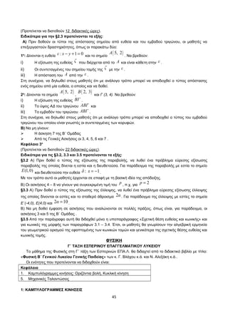 (Προτείνεται να διατεθούν 12 διδακτικές ώρες). 
Ειδικότερα για την §2.3 προτείνονται τα εξής: 
Α) Πριν δοθούν οι τύποι της απόστασης σημείου από ευθεία και του εμβαδού τριγώνου, οι μαθητές να 
επεξεργαστούν δραστηριότητες, όπως οι παρακάτω δύο: 
1η: Δίνονται η ευθεία ε : x - y +1 = 0 και το σημείο A( 5, 2) . Να βρεθούν: 
i) Η εξίσωση της ευθείας ζ που διέρχεται από το A και είναι κάθετη στην ε . 
ii) Οι συντεταγμένες του σημείου τομής της ζ με την ε . 
iii) Η απόσταση του A από την ε . 
Στη συνέχεια, να δηλωθεί στους μαθητές ότι με ανάλογο τρόπο μπορεί να αποδειχθεί ο τύπος απόστασης 
ενός σημείου από μία ευθεία, ο οποίος και να δοθεί. 
2η: Δίνονται τα σημεία A( 5, 2) , B( 2, 3) και Γ (3, 4). Να βρεθούν: 
i) Η εξίσωση της ευθείας ΒΓ . 
ii) Το ύψος ΑΔ του τριγώνου ΑΒΓ και 
iii) Το εμβαδόν του τριγώνου ΑΒΓ . 
Στη συνέχεια, να δηλωθεί στους μαθητές ότι με ανάλογο τρόπο μπορεί να αποδειχθεί ο τύπος του εμβαδού 
τριγώνου του οποίου είναι γνωστές οι συντεταγμένες των κορυφών. 
Β) Να μη γίνουν: 
 Η άσκηση 7 της Β΄ Ομάδας 
 Από τις Γενικές Ασκήσεις οι 3, 4, 5, 6 και 7 . 
Κεφάλαιο 3ο 
(Προτείνεται να διατεθούν 22 διδακτικές ώρες). 
Ειδικότερα για τις §3.2, 3.3 και 3.5 προτείνονται τα εξής: 
§3.2 Α) Πριν δοθεί ο τύπος της εξίσωσης της παραβολής, να λυθεί ένα πρόβλημα εύρεσης εξίσωσης 
παραβολής της οποίας δίνεται η εστία και η διευθετούσα. Για παράδειγμα της παραβολής με εστία το σημείο 
E(1,0) και διευθετούσα την ευθεία δ : x = -1. 
Με τον τρόπο αυτό οι μαθητές έρχονται σε επαφή με τη βασική ιδέα της απόδειξης. 
Β) Οι ασκήσεις 4 – 8 να γίνουν για συγκεκριμένη τιμή του p , π.χ. για p = 2 
§3.3 Α) Πριν δοθεί ο τύπος της εξίσωσης της έλλειψης, να λυθεί ένα πρόβλημα εύρεσης εξίσωσης έλλειψης 
της οποίας δίνονται οι εστίες και το σταθερό άθροισμα 2α . Για παράδειγμα της έλλειψης με εστίες τα σημεία 
Ε΄(-4,0), Ε(4,0) και 2α = 10 . 
Β) Να μη δοθεί έμφαση σε ασκήσεις που αναλώνονται σε πολλές πράξεις, όπως είναι, για παράδειγμα, οι 
ασκήσεις 3 και 5 της Β΄ Ομάδας . 
§3.5 Από την παράγραφο αυτή θα διδαχθεί μόνο η υποπαράγραφος «Σχετική θέση ευθείας και κωνικής» και 
για κωνικές της μορφής των παραγράφων 3.1 – 3.4. Έτσι, οι μαθητές θα γνωρίσουν την αλγεβρική ερμηνεία 
του γεωμετρικού ορισμού της εφαπτομένης των κωνικών τομών και γενικότερα της σχετικής θέσης ευθείας και 
κωνικής τομής. 
ΦΥΣΙΚΗ 
Γ΄ ΤΑΞΗ ΕΣΠΕΡΙΝΟΥ ΕΠΑΓΓΕΛΜΑΤΙΚΟΥ ΛΥΚΕΙΟΥ 
Το μάθημα της Φυσικής στη Γ΄ τάξη των Εσπερινών ΕΠΑ.Λ. θα διδαχτεί από το διδακτικό βιβλίο με τίτλο: 
«Φυσική Β΄ Γενικού Λυκείου Γενικής Παιδείας» των κ. Γ. Βλάχου κ.ά. και Ν. Αλεξάκη κ.ά.. 
Οι ενότητες που προτείνονται να διδαχθούν είναι: 
Κεφάλαια 
1. Καμπυλόγραμμες κινήσεις: Οριζόντια βολή, Κυκλική κίνηση 
5. Μηχανικές Ταλαντώσεις 
1: ΚΑΜΠΥΛΟΓΡΑΜΜΕΣ ΚΙΝΗΣΕΙΣ 
45 
 