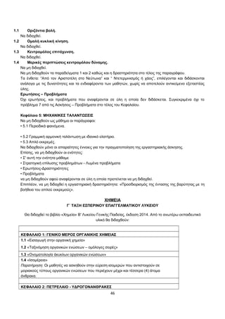 1.1 Οριζόντια βολή. 
Να διδαχθεί. 
1.2 Ομαλή κυκλική κίνηση. 
Να διδαχθεί. 
1.3 Κεντρομόλος επιτάχυνση. 
Να διδαχθεί. 
1.4 Μερικές περιπτώσεις κεντρομόλου δύναμης. 
Να μη διδαχθεί. 
Να μη διδαχθούν τα παραδείγματα 1 και 2 καθώς και η δραστηριότητα στο τέλος της παραγράφου. 
Τα ένθετα: “Από τον Αριστοτέλη στο Νεύτωνα” και “ Ντετερμινισμός ή χάος”, επιλέγονται και διδάσκονται 
ανάλογα με τις δυνατότητες και τα ενδιαφέροντα των μαθητών, χωρίς να αποτελούν αντικείμενο εξεταστέας 
ύλης. 
Ερωτήσεις – Προβλήματα 
Όχι ερωτήσεις, και προβλήματα που αναφέρονται σε ύλη η οποία δεν διδάσκεται. Συγκεκριμένα όχι το 
πρόβλημα 7 από τις Ασκήσεις – Προβλήματα στο τέλος του Κεφαλαίου. 
Κεφάλαιο 5: ΜΗΧΑΝΙΚΕΣ ΤΑΛΑΝΤΩΣΕΙΣ 
Να μη διδαχθούν ως μάθημα οι παράγραφοι: 
• 5.1 Περιοδικά φαινόμενα. 
• 5.2 Γραμμική αρμονική ταλάντωση με ιδανικό ελατήριο. 
• 5.3 Απλό εκκρεμές. 
Να διδαχθούν μόνο οι απαραίτητες έννοιες για την πραγματοποίηση της εργαστηριακής άσκησης. 
Επίσης, να μη διδαχθούν οι ενότητες: 
• Σ' αυτή την ενότητα μάθαμε 
• Στρατηγική επίλυσης προβλημάτων - Λυμένα προβλήματα 
• Ερωτήσεις-Δραστηριότητες 
• Προβλήματα 
να μη διδαχθούν αφού αναφέρονται σε ύλη η οποία προτείνεται να μη διδαχθεί. 
Επιπλέον, να μη διδαχθεί η εργαστηριακή δραστηριότητα: «Προσδιορισμός της έντασης της βαρύτητας με τη 
βοήθεια του απλού εκκρεμούς». 
ΧΗΜΕΙΑ 
Γ΄ ΤΑΞΗ ΕΣΠΕΡΙΝΟΥ ΕΠΑΓΓΕΛΜΑΤΙΚΟΥ ΛΥΚΕΙΟΥ 
Θα διδαχθεί το βιβλίο «Χημεία» Β' Λυκείου Γενικής Παιδείας, έκδοση 2014. Από το ανωτέρω εκπαιδευτικό 
υλικό θα διδαχθούν: 
ΚΕΦΑΛΑΙΟ 1: ΓΕΝΙΚΟ ΜΕΡΟΣ ΟΡΓΑΝΙΚΗΣ ΧΗΜΕΙΑΣ 
1.1 «Εισαγωγή στην οργανική χημεία» 
1.2 «Ταξινόμηση οργανικών ενώσεων – ομόλογες σειρές» 
1.3 «Ονοματολογία άκυκλων οργανικών ενώσεων» 
1.4 «Ισομέρεια» 
Παρατήρηση: Οι μαθητές να ασκηθούν στην εύρεση ισομερών που αντιστοιχούν σε 
μοριακούς τύπους οργανικών ενώσεων που περιέχουν μέχρι και τέσσερα (4) άτομα 
άνθρακα. 
ΚΕΦΑΛΑΙΟ 2: ΠΕΤΡΕΛΑΙΟ - ΥΔΡΟΓΟΝΑΝΘΡΑΚΕΣ 
46 
 