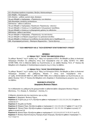 2.1 «Πετρέλαιο-προϊόντα πετρελαίου. Βενζίνη. Καύση-καύσιμα» 
2.2 «Νάφθα – Πετροχημικά» 
2.3 «Αλκάνια – μεθάνιο, φυσικό αέριο, βιοαέριο» 
Να μην διδαχθεί η παράγραφος «Παρασκευές» των αλκανίων 
2.4 «Καυσαέρια- καταλύτες αυτοκινήτων» 
2.5 Αλκένια – αιθένιο ή αιθυλένιο 
Να μην διδαχθεί η παράγραφος «Προέλευση -Παρασκευές» αλκενίων 
Να μην διδαχθεί ο πίνακας με τα παραδείγματα πολυμερισμού προσθήκης 
Να μην διδαχθεί ο πίνακας με τις βιομηχανικές χρήσεις του αιθυλενίου 
2.6 Αλκίνια - αιθίνιο ή ακετυλένιο 
Να μην διδαχθεί η παράγραφος «Παρασκευές» του ακετυλενίου 
Να μην διδαχθεί η αντίδραση σχηματισμού του χαλκοακετυλενιδίου 
Να μην διδαχθεί ο πίνακας με τις συνθέσεις του ακετυλενίου και το παράδειγμα 2.6 
2.8. «Ατμοσφαιρική ρύπανση – Φαινόμενο θερμοκηπίου – Τρύπα όζοντος» 
Γ΄ ΤΑΞΗ ΗΜΕΡΗΣΙΟΥ ΚΑΙ Δ΄ ΤΑΞΗ ΕΣΠΕΡΙΝΟΥ ΕΠΑΓΓΕΛΜΑΤΙΚΟΥ ΛΥΚΕΙΟΥ 
ΦΥΣΙΚΗ Ι 
Α΄ ΟΜΑΔΑ ΤΗΣ Γ΄ ΤΑΞΗΣ ΤΩΝ ΗΜΕΡΗΣΙΩΝ ΕΠΑ.Λ 
Το μάθημα “Φυσική Ι” της Α΄ ομάδας της Γ΄ τάξης των ημερησίων ΕΠΑ.Λ. θα διδαχθεί με βάση το Αναλυτικό 
Πρόγραμμα Σπουδών του μαθήματος όπως αυτό περιγράφεται στην υπ’ αριθμ. 4219/Γ2 Υ.Α. (ΦΕΚ 
2319/Β΄/1999). Από το διδακτικό βιβλίο των Κωστόπουλου Δ. κ.ά. (βιβλίο Φυσικής Τ.Ε.Ε. 2ου Κύκλου) θα 
διδαχθούν από «Κεφάλαιο 3: Εναλλασσόμενα ρεύματα» έως το τέλος του βιβλίου. 
A΄ ΟΜΑΔΑ ΤΗΣ Δ΄ ΤΑΞΗΣ ΤΩΝ ΕΣΠΕΡΙΝΩΝ ΕΠΑ.Λ 
Το μάθημα “Φυσική Ι” της Α΄ ομάδας της Δ΄ Τάξης των Εσπερινών ΕΠΑ.Λ. θα διδαχθεί με βάση το Αναλυτικό 
Πρόγραμμα Σπουδών του μαθήματος “Φυσική Ι” όπως αυτό περιγράφεται στην 
υπ’ αριθμ. 4219/Γ2/20-08-1999 Υ.Α. (ΦΕΚ 2319/Β΄/1999). Από το διδακτικό βιβλίο των Κωστόπουλου Δ. κ.ά. 
(βιβλίο Φυσικής Τ.Ε.Ε. 2ου Κύκλου) θα διδαχθούν από «Κεφάλαιο 3: Εναλλασσόμενα ρεύματα» έως το τέλος 
του βιβλίου. 
ΜΑΘΗΜΑΤΑ ΕΠΙΛΟΓΗΣ 
Διαχείριση Φυσικών Πόρων 
Για τη διδασκαλία του μαθήματος θα χρησιμοποιηθεί το Διδακτικό βιβλίο «Διαχείριση Φυσικών Πόρων» 
(Βούτσινος, Γ.Α., Κοσμάς, Κ., Καλκάνης,Γ., Σούτσας, Κ.). 
Η διδακτέα -εξεταστέα ύλη που προτείνεται, έχει ως εξής: 
Κεφάλαιο 1: Διαχείριση Φυσικών Πόρων 
Κεφάλαιο 2: Η σχέση μας με τη Γη. Εξετάζονται μόνο οι παράγραφοι 2.1, 2.2, 2.3, 2.4, 2.5, 2.6 (μόνο τα 
γενικά) και 2.7. 
Κεφάλαιο 3: Χλωρίδα και Πανίδα 
Κεφάλαιο 4: Εδαφικοί Πόροι. Εξετάζονται μόνο οι παράγραφοι 4.1, 4.4, 4.5, 4.6, 4.7 (μόνο 4.7.1 και 4.7.6). 
Κεφάλαιο 5: Υδατικοί Πόροι. Εξετάζονται μόνο οι παράγραφοι 5.1, 5.2, 5.3, 5.4, 5.6 (μόνο τα γενικά), 5.7 
(μόνο τα γενικά) και 5.8. 
Κεφάλαιο 6: Δασικοί Πόροι. Εξετάζονται μόνο οι παράγραφοι 6.1, 6.3, 6.4, 6.5, 6.7, 6.10, 6.11 και 6.12. 
Κεφάλαιο 7: Φυσικές Προστατευόμενες Περιοχές-Χώροι Αναψυχής. Εξετάζονται μόνο οι παράγραφοι 7.1, 
7.2, 7.3 και 7.4. 
47 
 